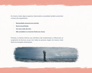 Portanto, os fatores internos aos indivíduos são fundamentais e influenciam no
surgimento do burnout, já que nem todas as pessoas reagem do mesmo modo
diante de situações estressantes.
Do mesmo modo, alguns aspectos relacionados à ansiedade também aumentam
a chance de esgotamento:
• Necessidade excessiva de controle;
• Busca da perfeição;
• Ver risco onde não tem;
• Não considerar os recursos frente aos riscos.
 