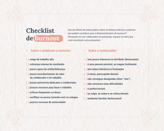 Checklist
de burnout
Que tal refletir de modo prático sobre os fatores internos e externos
que podem contribuir para o desenvolvimento do burnout?
Pensando em um colaborador em particular, marque os itens que
você reconhece como presentes:
• Sobre o ambiente e contexto:
( ) carga de trabalho alta
( ) cobrança intensa de resultados
( ) pouco apoio da chefia/liderança
( ) pouco reconhecimento do valor
do colaborador e do trabalho
( ) pouca autonomia dada para o colaborador
( ) poucos recursos para fazer o trabalho
( ) críticas frequentes ou duras
( ) conflitos ou pouca conexão com os colegas
( ) poucos recursos de autocuidado
• Sobre o colaborador:
( ) tem pouco interesse na atividade (desencaixe)
( ) é uma pessoa sensível, se magoa facilmente
( ) tem baixa tolerância à frustração
( ) é tenso, preocupado demais
( ) não consegue desagradar (dizer "não")
( ) não comunica suas dificuldades
( ) é perfeccionista
( ) se culpa, se cobra e se critica demais
( ) ambiente familiar desfavorável
 