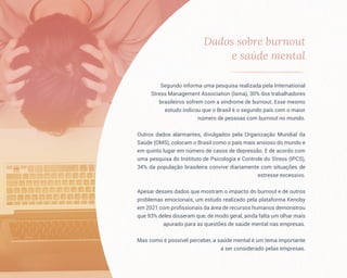 Dados sobre burnout
e saúde mental
Segundo informa uma pesquisa realizada pela International
Stress Management Association (Isma), 30% dos trabalhadores
brasileiros sofrem com a síndrome de burnout. Esse mesmo
estudo indicou que o Brasil é o segundo país com o maior
número de pessoas com burnout no mundo.
Outros dados alarmantes, divulgados pela Organização Mundial da
Saúde (OMS), colocam o Brasil como o país mais ansioso do mundo e
em quinto lugar em número de casos de depressão. E de acordo com
uma pesquisa do Instituto de Psicologia e Controle do Stress (IPCS),
34% da população brasileira convive diariamente com situações de
estresse excessivo.
Apesar desses dados que mostram o impacto do burnout e de outros
problemas emocionais, um estudo realizado pela plataforma Kenoby
em 2021 com profissionais da área de recursos humanos demonstrou
que 93% deles disseram que, de modo geral, ainda falta um olhar mais
apurado para as questões de saúde mental nas empresas.
Mas como é possível perceber, a saúde mental é um tema importante
a ser considerado pelas empresas.
 