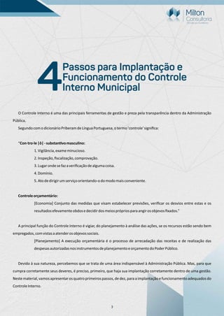 3
O Controle Interno é uma das principais ferramentas de gestão e preza pela transparência dentro da Administração
Pública.
SegundocomodicionárioPriberamdeLínguaPortuguesa,otermo'controle'signiﬁca:
“Con·tro·le|ô|-substan vomasculino:
1.Vigilância,exameminucioso.
2.Inspeção,ﬁscalização,comprovação.
3.Lugarondesefazaveriﬁcaçãodealgumacoisa.
4.Domínio.
5.Atodedirigirumserviçoorientando-odomodomaisconveniente.
Controleorçamentário:
[Economia] Conjunto das medidas que visam estabelecer previsões, veriﬁcar os desvios entre estas e os
resultadosefevamenteobdosedecidirdosmeiosprópriosparaangirosobjevosﬁxados.”
A principal função do Controle Interno é vigiar, do planejamento à análise das ações, se os recursos estão sendo bem
empregados,comvistasaatenderosobjevossociais.
[Planejamento] A execução orçamentária é o processo de arrecadação das receitas e de realização das
despesasautorizadasnosinstrumentosdeplanejamentoeorçamentodoPoderPúblico.
Devido à sua natureza, percebemos que se trata de uma área indispensável à Administração Pública. Mas, para que
cumpra corretamente seus deveres, é preciso, primeiro, que haja sua implantação corretamente dentro de uma gestão.
Nestematerial,vamosapresentarosquatroprimeirospassos,dedez,paraaimplantaçãoefuncionamentoadequadosdo
ControleInterno.
Passos para Implantação e
Funcionamento do Controle
Interno Municipal4
 