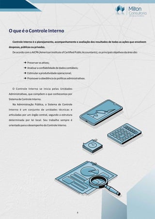 4
OqueéoControleInterno
Controle Interno é o planejamento, acompanhamento e avaliação dos resultados de todas as ações que envolvem
despesas,públicasouprivadas.
DeacordocomoAICPA(AmericanIns tuteofCer ﬁedPublicAccountants),osprincipaisobje vosdaáreasão:
➔ Preservarosa vos;
➔ Analisaraconﬁabilidadededadoscontábeis;
➔ Es mularaprodu vidadeoperacional;
➔ Promoveraobediênciaàspolí casadministra vas.
O Controle Interno se inicia pelas Unidades
Administra vas, que compõem o que conhecemos por
SistemadeControleInterno.
Na Administração Pública, o Sistema de Controle
Interno é um conjunto de unidades técnicas e
ar culadas por um órgão central, segundo a estrutura
determinada por lei local. Seu trabalho sempre é
orientadoparaodesempenhodoControleInterno.
 