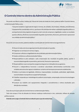 5
OControleInternodentrodaAdministraçãoPública
De acordo com Maria Luciene, Auditora do Tribunal de Contas do Estado do Ceará, podemos deﬁnir Controle Interno
naAdministraçãoPúblicacomo:
“Conjunto complexo e organizado de regras e normas, de unidades, de princípios, métodos, procedimentos
e equipamentos coordenados entre si, que busca o ﬁm precípuo de realizar a avaliação da gestão pública e o
acompanhamento dos programas de governo, bem como de comprovar a legalidade e avaliar os resultados
quanto à eﬁcácia, eﬁciência e economicidade da gestão orçamentária, ﬁnanceira, patrimonial e operacional
nasunidadesdaadministraçãopública.”
Deacordocomesseconceito,podemosdetalharasatribuiçõesdoControleInternodaseguinteforma:
➔ Atuaremtodaaestruturaorganizacionaldoadministraçãoemquestão;
➔ Organizar-secombaseemnormaseregras;
➔ Comprovaraeﬁcáciaealegalidadedosatospra cadospelaAdministraçãoPública;
➔ AvaliaraeﬁciênciaeaeﬁcáciadaGestãoPública;
➔ Responsabilizar-se pela avaliação e pela comprovação dos resultados da gestão pública, quanto à
economicidadedagestãoorçamentária,patrimonial,ﬁnanceiraeoperacional;
➔ Responsabilizar-seporacompanharprogramasdegovernoeindicaçõesdeseusgestores;
➔ Assumir a independência funcional e coordenar subunidades administra vas (conhecidas como
unidadesexecutorasdasregras)eestabelecer-sedentrodehierarquiaspreviamenteestabelecidas;
➔ Adotar os princípios de legalidade, eﬁciência, impessoalidade, moralidade, publicidade, legi midade,
economicidadeetransparêncianopapeldeﬁscalização;
➔ Trabalhar amparado por metodologia de auditoria (autorização, comprovação, técnicas de amostragem
eaferição);
➔ Conduzir seu trabalho com equipamentos integrados e procedimentos e ro nas atualizados para
aferiçãodosresultados.
EssassãoasprincipaisaçõesdoControleInternonaAdministraçãoPública.
Todo esse escopo é fruto de décadas de intensas mudanças ins tucionais e tem, sobretudo, reﬂexos da situação
polí canacional.
EntendacomosurgiuoControleInternonoBrasileparaoqueeleevoluiuhoje.
 