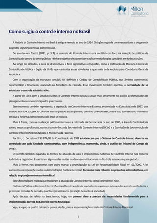 6
ComosurgiuocontroleinternonoBrasil
A história do Controle Interno no Brasil é an ga e remota ao ano de 1914. O órgão surgiu de uma necessidade: a de garan r
aogestorsegurançaemsuaadministração.
De acordo com Castro (2011, p. 317), a essência do Controle Interno era contábil com foco na inserção de prá cas de
Contabilidadedentrodosetorpúblico;e nhaoobje vodepadronizareaplicarmetodologiascontábeisemtodasasações.
Ao longo das décadas, a área se desenvolveu e teve signiﬁca vas conquistas, como a ins tuição da Diretoria Central de
Contabilidade Pública - órgão da União que centraliza essas a vidades e que mais tarde evoluiu para Contadoria Geral da
República.
Com a organização da estrutura contábil, foi deﬁnido o Código de Contabilidade Pública, nos âmbitos patrimonial,
orçamentário e ﬁnanceiro, associado ao Ministério da Fazenda. Esse movimento também apontou a necessidade de se
estruturarocontroleadministra vo.
A par r de 1964, com a Ditadura Militar, o Controle Interno passou a atuar mais a vamente no auxílio de efe vidades de
planejamentos,comoumbraçodosgovernantes.
Esse momento também representou a separação de Controle Interno e Externo, evidenciada na Cons tuição de 1967, que
alterouaLein.º4.320/64.OControleInternopassouafazerpartedodomíniodoPoderExecu voeissoaconteceunomomento
emqueaReformaAdministra vadoBrasilseiniciava.
Mais à frente, com as mudanças polí cas intensas e a retomada da Democracia no ano de 1985, a área de Controladoria
sofreu impactos profundos, como a transferência da Secretaria de Controle Interno (SECIN) e a Comissão de Coordenação de
ControleInterno(INTERCON)paraoMinistériodaFazenda.
Por ﬁm, o Decreto n.º 93.874/86 da Cons tuição de 1988 estabeleceu que o Sistema de Controle Interno deveria ser
controlado por cada Unidade Administra va, com independência, mantendo, ainda, o auxílio do Tribunal de Contas da
União.
O Decreto também expandiu as frentes de atuação da área e implementou Sistemas de Controle Interno nos Poderes
JudiciárioeLegisla vo.Essasforamalgumasdasmuitasmudançascons tucionaisnoControleInternonaqueleperíodo.
Mais à frente, nos deparamos com outro marco: a promulgação da Lei de Responsabilidade Fiscal nº 101/2000. A lei
aumentou as imposições sobre a Administração Pública Gerencial, tornando mais robustos os preceitos administra vos, em
relaçãoaoplanejamentoecontroleﬁscal.
EssesforamalgunsmarcosquemoldaramaatuaçãodoControleInterno,comoconhecemoshoje.
NaEsperaPública,oControleInternoMunicipaltemimportânciaequivalenteaqualqueroutropoder,poiseleauxiliatantoo
gestornastomadasdedecisão,quantorepresentaumaprestaçãodecontasàsociedade.
Após décadas de reﬁno na área, temos, hoje, um parecer claro e preciso das necessidades fundamentais para a
implementaçãocorretadoControleInternoMunicipal.
Veja,aseguir,osquatroprimeirospassos,dedez,paraaimplementaçãocorretadoControleInternoMunicipal.
 