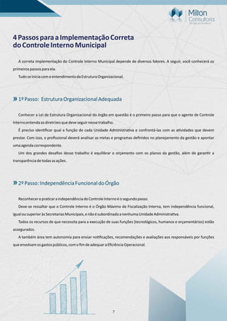 7
4PassosparaaImplementaçãoCorreta
doControleInternoMunicipal
A correta implementação do Controle Interno Municipal depende de diversos fatores. A seguir, você conhecerá os
primeirospassosparaela.
TudoseiniciacomoentendimentodaEstruturaOrganizacional.
1ºPasso: EstruturaOrganizacionalAdequada
Conhecer a Lei de Estrutura Organizacional do órgão em questão é o primeiro passo para que o agente de Controle
Internoentendaasdiretrizesquedeveseguirnessetrabalho.
É preciso iden ﬁcar qual a função de cada Unidade Administra va e confrontá-las com as a vidades que devem
prestar. Com isso, o proﬁssional deverá analisar as metas e programas deﬁnidos no planejamento da gestão e apontar
umaagendacorrespondente.
Um dos grandes desaﬁos desse trabalho é equilibrar o orçamento com os planos da gestão, além de garan r a
transparênciadetodasasações.
2ºPasso:IndependênciaFuncionaldoÓrgão
Reconhecerepra caraindependênciadoControleInternoéosegundopasso.
Deve-se ressaltar que o Controle Interno é o Órgão Máximo de Fiscalização Interna, tem independência funcional,
igualousuperioràsSecretariasMunicipais,enãoésubordinadoanenhumaUnidadeAdministra va.
Todos os recursos de que necessita para a execução de suas funções (tecnológicos, humanos e orçamentários) estão
assegurados.
A também área tem autonomia para enviar no ﬁcações, recomendações e avaliações aos responsáveis por funções
queenvolvamosgastospúblicos,comoﬁmdeadequaraEﬁciênciaOperacional.
 