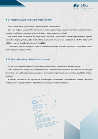 8
3ºPasso:ManualdeProcedimentoseRo nas
Esseéomomentode“organizaracasa”pormeiodeatosadministra vos.
Com a produção do Manual de Procedimentos de Ro nas, ou Decretos e Instruções Norma vas, o Controle Interno
estabelecepadrõesenormasparaaproduçãodedadoseprazosparaajustesnoórgão.
Este Manual deve ser deﬁnido de acordo com a Estrutura Organizacional, normas regulamentares vigentes,
disposi vos de planejamento, cotas orçamentárias e calendário ﬁnanceiro (de acordo com o art. 47 e 48 da Lei nº.
4.320/64eoart.8ºdaLeiComplementarnº.101/2000).
O documento deve ser entregue a todos os servidores envolvidos. Com esse parâmetro, o controlador passa a
ﬁscalizarasaçõesdagestãopública.
4ºPasso–PlanoAnualdeAuditoriaInterna
Porﬁm,énecessárioqueoAgentedeControleInternodesenvolvaoPlanoAnualdeAuditoriaInterna.
Este é o consolidado avaliação dos procedimentos que serão executados no período. Ele é baseado nas Instruções
Norma vas e ancorado nos princípios que regem a Controladoria: legi midade, economicidade, legalidade, eﬁcácia e
eﬁciência.
A auditoria será realizada por regularidade e amostragem. O Controlador Geral desenhará, também, um roteiro
conhecidocomo“PapeldeTrabalho”,indicandoascheﬁasdasUnidadesAdministra vas.
 