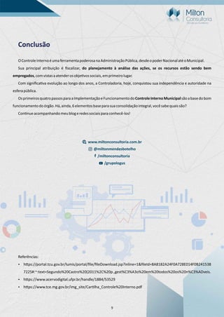 9
Conclusão
OControleInternoéumaferramentapoderosanaAdministraçãoPública,desdeopoderNacionalatéoMunicipal.
Sua principal atribuição é ﬁscalizar, do planejamento à análise das ações, se os recursos estão sendo bem
empregados,comvistasaatenderosobje vossociais,emprimeirolugar.
Com signiﬁca va evolução ao longo dos anos, a Controladoria, hoje, conquistou sua independência e autoridade na
esferapública.
OsprimeirosquatropassosparaaImplementaçãoeFuncionamentodoControleInternoMunicipalsãoabasedobom
funcionamentodoórgão.Há,ainda,6elementosbaseparasuaconsolidaçãointegral,vocêsabequaissão?
Con nueacompanhandomeublogeredessociaisparaconhecê-los!
Referências:
Ÿ h ps://portal.tcu.gov.br/lumis/portal/ﬁle/ﬁleDownload.jsp?inline=1&ﬁleId=8A8182A24F0A728E014F0B241538
7225#:~:text=Segundo%20Castro%20(2011%2C%20p.,gest%C3%A3o%20em%20todos%20os%20n%C3%ADveis.
Ÿ h ps://www.acervodigital.ufpr.br/handle/1884/53529
Ÿ h ps://www.tce.mg.gov.br/img_site/Car lha_Controle%20Interno.pdf
www.miltonconsultoria.com.br
@miltonmendesbotelho
/miltonconsultoria
/grupologus
 