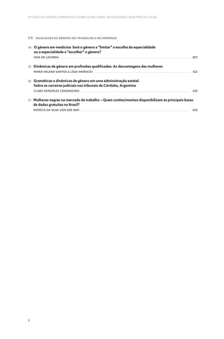8
ESTUDOS DE GÉNERO, FEMINISTAS E SOBRE AS MULHERES: REFLEXIVIDADE, RESISTÊNCIA E AÇÃO
VII. Igualdade de Género no Trabalho e no Emprego
34. 
O género em medicina: Será o género a “limitar” a escolha da especialidade
ou a especialidade a “escolher” o género?
Noa de Lacerda .  .  .  .  .  .  .  .  .  .  .  .  .  .  .  .  .  .  .  .  .  .  .  .  .  .  .  .  .  .  .  .  .  .  .  .  .  .  .  .  .  .  .  .  .  .  .  .  .  .  .  .  .  .  .  .  .  .  .  .  .  .  .  .  .  .  .  .  .  .  .  .  .  .  .  .  .  .  .  .  .  .  .  .  .  .  .  .  .  .  .  . 507
35. 
Dinâmicas de género em profissões qualificadas: As desvantagens das mulheres
Maria Helena Santos  Lígia Amâncio .  .  .  .  .  .  .  .  .  .  .  .  .  .  .  .  .  .  .  .  .  .  .  .  .  .  .  .  .  .  .  .  .  .  .  .  .  .  .  .  .  .  .  .  .  .  .  .  .  .  .  .  .  .  .  .  .  .  .  .  .  .  .  .  .  .  .  . 521
36. 
Gramáticas e dinâmicas de gênero em uma administração estatal.
Sobre as carreiras judiciais nos tribunais de Córdoba, Argentina
Clara González Cragnolino .  .  .  .  .  .  .  .  .  .  .  .  .  .  .  .  .  .  .  .  .  .  .  .  .  .  .  .  .  .  .  .  .  .  .  .  .  .  .  .  .  .  .  .  .  .  .  .  .  .  .  .  .  .  .  .  .  .  .  .  .  .  .  .  .  .  .  .  .  .  .  .  .  .  .  .  . 535
37. 
Mulheres negras no mercado de trabalho – Quais conhecimentos disponibilizam as principais bases
de dados gratuitas no Brasil?
Patrícia da Silva Von Der Way .  .  .  .  .  .  .  .  .  .  .  .  .  .  .  .  .  .  .  .  .  .  .  .  .  .  .  .  .  .  .  .  .  .  .  .  .  .  .  .  .  .  .  .  .  .  .  .  .  .  .  .  .  .  .  .  .  .  .  .  .  .  .  .  .  .  .  .  .  .  .  .  .  .  .  .  . 545
 
