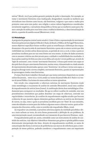 98
I. MOVIMENTOS FEMINISTAS E ANTIFASCISTAS
tativas” (Biroli, 2017) que podem garantir posições de poder e dominação. Por exemplo, ao
tratar o movimento feminista como inadequado, desagradável, taxando as mulheres que
reivindicam seus direitos como loucas, não femininas, vulgares e que usam a nudez para
protestar como seres sem pudor, sem religião e outros valores hegemônicos considerados
socialmente negativos, o jornalismo desqualifica a forma que as mulheres usam para cha-
mar a atenção da mídia para suas lutas como a violência doméstica, a descriminalização do
aborto, a questão do assédio sexual (Mantovani, 2019).
5.5 Metodologia
A pergunta de pesquisa central neste estudo é: Como é feita a representação do movimento
feminista pelos jornais digitais FolhadeS.Paulo,do Brasil, e Público,de Portugal? Nesta ótica,
nossos objetivos específicos foram verificar quais as semelhanças e diferenças dos enqua-
dramentos e da quarta onda do movimento feminista e quem são os atores sociais que têm
visibilidade nas versões online desses jornais, no período de 2013 a 2018, e como e quem os
jornalistas escolhem para ter voz como fontes nos seus textos. A coleta de dados aconteceu
com os mesmos critérios nos dois jornais para a validade e confiabilidade dos resultados. A
busca pelas matérias foi feita nos sites www.folha.uol.com.br/ e www.publico.pt, através do
‘login de assinante’, com o termo ‘movimento feminista’. A busca pelo termo sem aspas se
deu pelo facto de que o movimento feminista, muitas vezes, é denominado ou citado através
de representantes denominadas apenas como ‘feministas’. Ao utilizar o termo sem aspas, a
pesquisa abrange tanto o termo completo, movimento feminista, quanto as representações
de personagens citadas como feministas.
O corpus final deste trabalho é formado por 494 textos noticiosos disponíveis na versão
online dos jornais, entre 2013 e 2018, sendo 277 textos do jornal Folha de S. Paulo e 217 tex-
tos do jornal Público. Excluímos de nossa análise os textos opinativos.
Este estudo visa compreender a cobertura noticiosa do movimento feminista tendo
como metodologia o cruzamento da análise de conteúdo (Neuendorf, 2002) com a análise
de enquadramento da notícia (news frames). A combinação destas duas metodologias é fun-
damental para enriquecer os resultados. No que se refere à análise de conteúdo, esta tem
procedimentos sistemáticos que podem desenhar um mapa de cobertura, centrado nas
regularidades e recorrências. Já a análise de enquadramento engloba estudos que buscam
evidenciar de que maneira alguns elementos ganham saliência na notícia em detrimento
de outros, ou seja, como e quem os jornalistas escolhem para ser ‘fonte’ de suas emissões,
como são editados os textos para dar ênfase a algumas vozes e silenciar outras, quais as hie-
rarquias dos discursos, enfim, como os sentidos são enquadrados (Maia, 2009).
Ao enquadrar um conteúdo, o jornalista seleciona aspetos da realidade percebida e dei-
xa-o mais saliente no texto, de certa forma promovendo a definição de um problema, de
uma interpretação causal, recomendando um tratamento do que descreve (Entman, 1993).
O enquadramento pode ser, assim, entendido como um instrumento de análise de con-
teúdo das notícias, cujo objetivo é identificar elementos que guiem a opinião pública numa
determinada interpretação dos fatos. Através do enquadramento escolhido, os meios de
comunicação dão forma à estrutura de preferências nos marcos de referência para a inter-
pretação de temas políticos, podendo considerar o enquadramento como um importante
 