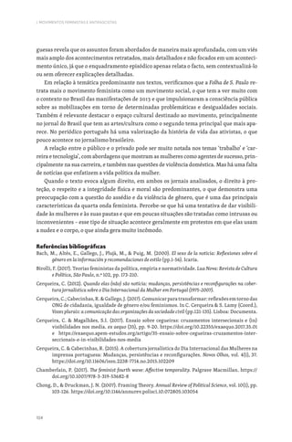 104
I. MOVIMENTOS FEMINISTAS E ANTIFASCISTAS
guesas revela que os assuntos foram abordados de maneira mais aprofundada, com um viés
mais amplo dos acontecimentos retratados, mais detalhados e não focados em um aconteci-
mento único, já que o enquadramento episódico apenas relata o facto, sem contextualizá-lo
ou sem oferecer explicações detalhadas.
Em relação à temática predominante nos textos, verificamos que a Folha de S. Paulo re-
trata mais o movimento feminista como um movimento social, o que tem a ver muito com
o contexto no Brasil das manifestações de 2013 e que impulsionaram a consciência pública
sobre as mobilizações em torno de determinadas problemáticas e desigualdades sociais.
Também é relevante destacar o espaço cultural destinado ao movimento, principalmente
no jornal do Brasil que tem as artes/cultura como o segundo tema principal que mais apa-
rece. No periódico português há uma valorização da história de vida das ativistas, o que
pouco acontece no jornalismo brasileiro.
A relação entre o público e o privado pode ser muito notada nos temas ‘trabalho’ e ‘car-
reira e tecnologia’, com abordagens que mostram as mulheres como agentes de sucesso, prin-
cipalmente na sua carreira, e também nas questões de violência doméstica. Mas há uma falta
de notícias que enfatizem a vida política da mulher.
Quando o texto evoca algum direito, em ambos os jornais analisados, o direito à pro-
teção, o respeito e a integridade física e moral são predominantes, o que demonstra uma
preocupação com a questão do assédio e da violência de gênero, que é uma das principais
características da quarta onda feminista. Percebe-se que há uma tentativa de dar visibili-
dade às mulheres e às suas pautas e que em poucas situações são tratadas como intrusas ou
inconvenientes – esse tipo de situação acontece geralmente em protestos em que elas usam
a nudez e o corpo, o que ainda gera muito incômodo.
Referências bibliográficas
Bach, M., Altés, E., Gallego, J., Plujà, M.,  Puig, M. (2000). El sexo de la noticia: Reflexiones sobre el
género en la información y recomendaciones de estilo (pp.1-56). Icaria.
Birolli, F. (2017). Teorias feministas da política, empiria e normatividade. Lua Nova: Revista de Cultura
e Política, São Paulo, n.º 102, pp. 173-210.
Cerqueira, C. (2012). Quando elas (não) são notícia: mudanças, persistências e reconfigurações na cober-
tura jornalística sobre o Dia Internacional da Mulher em Portugal (1975-2007).
Cerqueira,C.;Cabecinhas,R.Gallego,J.(2017).Comunicarparatransformar:reflexõesemtornodas
ONG de cidadania, igualdade de género e/ou feminismos. In C. Cerqueira  S. Lamy (Coord.),
Vozes plurais: a comunicação das organizações da sociedade civil (pp.121-135). Lisboa: Documenta.
Cerqueira, C.  Magalhães, S.I. (2017). Ensaio sobre cegueiras: cruzamentos intersecionais e (in)
visibilidades nos media. ex aequo (35), pp. 9-20. https://doi.org/10.22355/exaequo.2017.35.01
e https://exaequo.apem-estudos.org/artigo/35-ensaio-sobre-cegueiras-cruzamentos-inter-
seccionais-e-in-visibilidades-nos-media
Cerqueira, C.  Cabecinhas, R. (2015). A cobertura jornalística do Dia Internacional das Mulheres na
imprensa portuguesa: Mudanças, persistências e reconfigurações. Novos Olhos, vol. 4(1), 37.
https://doi.org/10.11606/issn.2238-7714.no.2015.102209
Chamberlain, P. (2017). The feminist fourth wave: Affective temporality. Palgrave Macmillan. https://
doi.org/10.1007/978-3-319-53682-8
Chong, D.,  Druckman, J. N. (2007). Framing Theory. Annual Review of Political Science, vol. 10(1), pp.
103-126. https://doi.org/10.1146/annurev.polisci.10.072805.103054
 