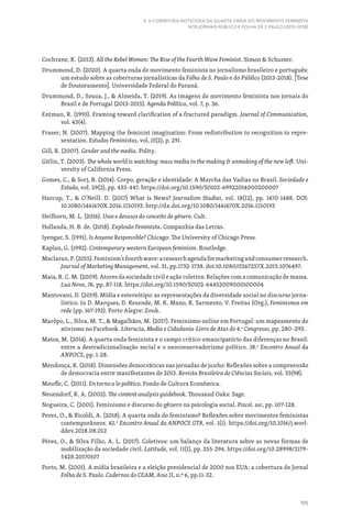 105
5. A COBERTURA NOTICIOSA DA QUARTA ONDA DO MOVIMENTO FEMINISTA
NOS JORNAIS PÚBLICO E FOLHA DE S.PAULO (2013-2018)
Cochrane, K. (2013). All the Rebel Women: The Rise of the Fourth Wave Feminist. Simon  Schuster.
Drummond, D. (2020). A quarta onda do movimento feminista no jornalismo brasileiro e português:
um estudo sobre as coberturas jornalísticas da Folha de S. Paulo e do Público (2013-2018). [Tese
de Doutoramento]. Universidade Federal do Paraná.
Drummond, D., Souza, J.,  Almeida, T. (2019). As imagens do movimento feminista nos jornais do
Brasil e de Portugal (2013-2015). Agenda Política, vol. 7, p. 36.
Entman, R. (1993). Framing toward clarification of a fractured paradigm. Journal of Communication,
vol. 43(4).
Fraser, N. (2007). Mapping the feminist imagination: From redistribution to recognition to repre-
sentation. Estudos Feministas, vol, 15(2), p. 291.
Gill, R. (2007). Gender and the media. Polity.
Gitlin, T. (2003). The whole world is watching: mass media in the making  unmaking of the new left. Uni-
versity of California Press.
Gomes, C.,  Sorj, B. (2014). Corpo, geração e identidade: A Marcha das Vadias no Brasil. Sociedade e
Estado, vol. 29(2), pp. 433-447. https://doi.org/10.1590/S0102-69922014000200007
Harcup, T.,  O’Neill. D. (2017) What is News? Journalism Studies, vol. 18(12), pp. 1470-1488. DOI:
10.1080/1461670X.2016.1150193. http://dx.doi.org/10.1080/1461670X.2016.1150193
Heilborn, M. L. (2016). Usos e desusos do conceito de gênero. Cult.
Hollanda, H. B. de. (2018). Explosão Feminista. Companhia das Letras.
Iyengar, S. (1991). Is Anyone Responsible? Chicago: The University of Chicago Press.
Kaplan, G. (1992). Contemporary western European feminism. Routledge.
Maclaran,P.(2015).Feminism’sfourthwave:aresearchagendaformarketingandconsumerresearch.
Journal of Marketing Management, vol. 31, pp.1732-1738. doi:10.1080/0267257X.2015.1076497.
Maia, R. C. M. (2009). Atores da sociedade civil e ação coletiva: Relações com a comunicação de massa.
Lua Nova, 76, pp. 87-118. https://doi.org/10.1590/S0102-64452009000100004
Mantovani, D. (2019). Mídia e estereótipo: as representações da diversidade social no discurso jorna-
lístico. In D. Marques, D. Rezende, M. K. Mano, R. Sarmento, V. Freitas (Org.), Feminismos em
rede (pp. 167-192). Porto Alegre: Zouk.
Marôpo, L., Silva, M. T.,  Magalhães, M. (2017). Feminismo online em Portugal: um mapeamento do
ativismo no Facebook. Literacia, Media e Cidadania-Livro de Atas do 4.o
Congresso, pp. 280–293.
Matos, M. (2014). A quarta onda feminista e o campo crítico-emancipatório das diferenças no Brasil:
entre a destradicionalização social e o neoconservadorismo político. 38.o
Encontro Anual da
ANPOCS, pp. 1-28.
Mendonça, R. (2018). Dimensões democráticas nas jornadas de junho: Reflexões sobre a compreensão
de democracia entre manifestantes de 2013. Revista Brasileira de Ciências Sociais, vol. 33(98).
Mouffe, C. (2011). En torno a lo político. Fondo de Cultura Econõmica.
Neuendorf, K. A. (2002). The content analysis guidebook. Thousand Oaks: Sage.
Nogueira, C. (2001). Feminismo e discurso do gênero na psicologia social. Psicol. soc, pp. 107-128.
Perez, O.,  Ricoldi, A. (2018). A quarta onda do feminismo? Reflexões sobre movimentos feministas
contemporâneos. 42.o
Encontro Anual da ANPOCS GT8, vol. 1(1). https://doi.org/10.1016/j.worl-
ddev.2018.08.012
Pérez, O.,  Silva Filho, A. L. (2017). Coletivos: um balanço da literatura sobre as novas formas de
mobilização da sociedade civil. Latitude, vol. 11(1), pp. 255-294. https://doi.org/10.28998/2179-
5428.20170107
Porto, M. (2001). A mídia brasileira e a eleição presidencial de 2000 nos EUA: a cobertura do Jornal
Folha de S. Paulo. Cadernos do CEAM, Ano II, n.º 6, pp.11-32.
 