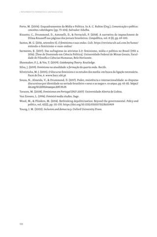 106
I. MOVIMENTOS FEMINISTAS E ANTIFASCISTAS
Porto, M. (2004). Enquadramentos da Mídia e Política. In A. C. Rubim (Org.), Comunicação e política:
conceitos e abordagens (pp. 73-104). Salvador: Edufba.
Rizzotto, C., Drummond, D., Antonelli, D.,  Ferracioli, P. (2018). A narrativa do impeachment de
Dilma Rousseff nas páginas dos jornais brasileiros. Compolítica, vol. 8 (2), pp. 69-100.
Santos, M. G. (2016, setembro 5). O feminismo e suas ondas. Cult. https://revistacult.uol.com.br/home/
entenda-o-feminismo-e-suas-ondas/
Sarmento, R. (2017). Das sufragistas às ativistas 2.0: feminismo, mídia e política no Brasil (1921 a
2016). [Tese de Doutorado em Ciência Política]. Universidade Federal de Minas Gerais, Facul-
dade de Filosofia e Ciências Humanas, Belo Horizonte.
Shoemaker, P. J.,  Vos, T. (2009). Gatekeeping Theory. Routledge.
Silva, J. (2019). Feminismo na atualidade: a formação da quarta onda. Recife.
Silveirinha, M. J. (2001). O discurso feminista e os estudos dos media: em busca da ligação necessária.
Faces de Eva, 6. www.bocc.ubi.pt
Souza, N., Almeida, V.,  Drummond, D. (2017). Poder, resistência e intersecionalidade: as disputas
discursivas por identidade no seriado brasileiro «sexo e as negas». ex aequo, pp. 65-82. https://
doi.org/10.22355/exaequo.2017.35.05
Tavares, M. (2008). Feminismos em Portugal (1927-2007). Universidade Aberta de Lisboa.
Van Zoonen, L. (1994). Feminist media studies. Sage.
Wood, M.,  Flinders, M. (2014). Rethinking depoliticisation: Beyond the governmental. Policy and
politics, vol. 42(2), pp. 151-170. https://doi.org/10.1332/030557312X655909
Young, I. M. (2000). Inclusion and democracy. Oxford University Press.
 