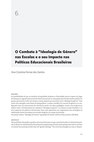 109
O Combate à “Ideologia de Género”
nas Escolas e o seu Impacto nas
Políticas Educacionais Brasileiras
6.
Ana Carolina Ferraz dos Santos
Resumo
As possibilidades de que as temáticas da igualdade de género e diversidade sexual ocupem um lugar
de destaque na agenda educacional do Brasil encontram-se ameaçadas pelo fortalecimento político de
grupos que buscam coibir nas escolas o ensino daquilo que intitulam como “ideologia de género”. Esse
termo tem emergido como forma de desqualificar o caráter científico do conceito de género e se con-
figurado como um instrumento de controlo da escola e do saber pedagógico. Assim, este artigo busca
refletir sobre o fortalecimento do combate à “ideologia de género” no contexto escolar brasileiro e os
seus impactos nas políticas educacionais, bem como apresentar um mapeamento das estratégias de
mobilização diante dos ataques aos estudos de género no campo da educação.
Palavras-chave: “Ideologia de Género”; Igualdade de Género; Políticas Educacionais; Fake News
Abstract
The possibility that gender equality and sexual diversity occupy a prominent place in educational poli-
cies in Brazil are threatened by the political strengthening of conservative groups that seek to restrain
in schools the teaching of what they call “gender ideology”. This term has emerged as a way to disqual-
 