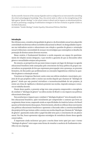 110
II. DISCURSOS, PRONOMES E IDEOLOGIAS DE GÉNERO
ify the scientific character of the concept of gender and it is configured as an instrument for controlling
the school and pedagogical knowledge. Thus, this article seeks to reflect on the strengthening of the
fight against “gender ideology” in the school context in Brazil and its impacts on educational policies,
as well as presenting a mapping of mobilization strategies in the face of attacks on gender studies in
the field of education.
Keywords: “Gender Ideology”; Gender Equality; Educational Policies; Fake News
Introdução
Nos últimos anos, a temática da igualdade de género e da diversidade sexual tem adquirido
centralidade em diversas esferas no âmbito educacional no Brasil. As desigualdades expres-
sas nos indicadores sociais e educacionais com relação a questões de género e orientação
sexual evidenciam a necessidade de avançar em estratégias que contemplem os desafios da
promoção de direitos nesses diversos recortes.
Nesse cenário, é fundamental fortalecer a escola enquanto um espaço de questiona-
mento de relações sociais desiguais, o que envolve a garantia de que as discussões sobre
género e sexualidades estejam nela presente.
No entanto, as perspetivas de que esses temas ocupem um lugar de destaque na agenda
educacional brasileira estão ameaçadas pelo crescimento da força política de grupos con-
servadores na proposição de leis que expressam preocupação com a presença, no processo
formativo, de discussões que problematizem as conceções hegemônicas relativas às ques-
tões de género e orientação sexual.
Tramitam no Congresso Nacional, assim como nas esferas estaduais e municipais, pro-
jetos de lei que propõem coibir o ensino nas escolas daquilo que chamam de “ideologia de
género”. Ainda que seja possível reivindicar a inconstitucionalidade de tais projetos, já
existe um clima de vigilância e denúncia presente nas escolas, impondo ameaças e censu-
ras ao trabalho docente.
Diante desse quadro, o presente artigo tem como proposta compreender a emergência
do combate à “ideologia de género” na esfera escolar do Brasil e o seu impacto nas políticas
educacionais desse país.
Para avaliarmos o impacto que o combate à “ideologia de género” tem alcançado no âm-
bito educacional brasileiro, optei inicialmente por compreender o contexto que levou ao
surgimento desse termo, mapeando ainda as especificidades da América Latina e do Brasil
quanto ao fortalecimento dessa pauta. Posteriormente, abordo os reflexos desse movimento
nas políticas educacionais brasileiras e apresento a discussão sobre a constitucionalidade
dos projetos de lei que tentam coibir o ensino nas escolas daquilo que chamam de “ideologia
de género”, apontando ainda sobre o papel das fake news para o crescimento de um pânico
moral. Por fim, busco apresentar algumas estratégias de resistência diante dessa agenda
conservadora.
É importante ainda esclarecer que para a escrita desse texto optei por usar o termo
“ideologia de género” entre aspas como forma de ressaltar a ausência de fundamento cien-
tífico em seu emprego.
 