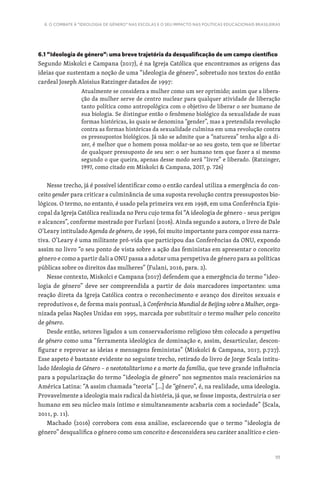 111
6. O COMBATE À “IDEOLOGIA DE GÉNERO” NAS ESCOLAS E O SEU IMPACTO NAS POLÍTICAS EDUCACIONAIS BRASILEIRAS
6.1 “Ideologia de género”: uma breve trajetória da desqualificação de um campo científico
Segundo Miskolci e Campana (2017), é na Igreja Católica que encontramos as origens das
ideias que sustentam a noção de uma “ideologia de género”, sobretudo nos textos do então
cardeal Joseph Aloisius Ratzinger datados de 1997:
Atualmente se considera a mulher como um ser oprimido; assim que a libera-
ção da mulher serve de centro nuclear para qualquer atividade de liberação
tanto política como antropológica com o objetivo de liberar o ser humano de
sua biologia. Se distingue então o fenômeno biológico da sexualidade de suas
formas históricas, às quais se denomina “gender”, mas a pretendida revolução
contra as formas históricas da sexualidade culmina em uma revolução contra
os pressupostos biológicos. Já não se admite que a “natureza” tenha algo a di-
zer, é melhor que o homem possa moldar-se ao seu gosto, tem que se libertar
de qualquer pressuposto de seu ser: o ser humano tem que fazer a si mesmo
segundo o que queira, apenas desse modo será “livre” e liberado. (Ratzinger,
1997, como citado em Miskolci  Campana, 2017, p. 726)
Nesse trecho, já é possível identificar como o então cardeal utiliza a emergência do con-
ceito gender para criticar a culminância de uma suposta revolução contra pressupostos bio-
lógicos. O termo, no entanto, é usado pela primeira vez em 1998, em uma Conferência Epis-
copal da Igreja Católica realizada no Peru cujo tema foi “A ideologia de género – seus perigos
e alcances”, conforme mostrado por Furlani (2016). Ainda segundo a autora, o livro de Dale
O’Leary intitulado Agenda de género, de 1996, foi muito importante para compor essa narra-
tiva. O’Leary é uma militante pró-vida que participou das Conferências da ONU, expondo
assim no livro “o seu ponto de vista sobre a ação das feministas em apresentar o conceito
género e como a partir dali a ONU passa a adotar uma perspetiva de género para as políticas
públicas sobre os direitos das mulheres” (Fulani, 2016, para. 2).
Nesse contexto, Miskolci e Campana (2017) defendem que a emergência do termo “ideo-
logia de género” deve ser compreendida a partir de dois marcadores importantes: uma
reação direta da Igreja Católica contra o reconhecimento e avanço dos direitos sexuais e
reprodutivos e, de forma mais pontual, à Conferência Mundial de Beijing sobre a Mulher, orga-
nizada pelas Nações Unidas em 1995, marcada por substituir o termo mulher pelo conceito
de género.
Desde então, setores ligados a um conservadorismo religioso têm colocado a perspetiva
de género como uma “ferramenta ideológica de dominação e, assim, desarticular, descon-
figurar e reprovar as ideias e mensagens feministas” (Miskolci  Campana, 2017, p.727).
Esse aspeto é bastante evidente no seguinte trecho, retirado do livro de Jorge Scala intitu-
lado Ideologia de Género – o neototalitarismo e a morte da família, que teve grande influência
para a popularização do termo “ideologia de género” nos segmentos mais reacionários na
América Latina: “A assim chamada “teoria” […] de “género”, é, na realidade, uma ideologia.
Provavelmente a ideologia mais radical da história, já que, se fosse imposta, destruiria o ser
humano em seu núcleo mais íntimo e simultaneamente acabaria com a sociedade” (Scala,
2011, p. 11).
Machado (2016) corrobora com essa análise, esclarecendo que o termo “ideologia de
género” desqualifica o género como um conceito e desconsidera seu caráter analítico e cien-
 