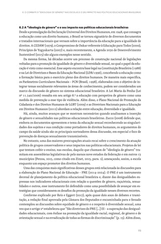 113
6. O COMBATE À “IDEOLOGIA DE GÉNERO” NAS ESCOLAS E O SEU IMPACTO NAS POLÍTICAS EDUCACIONAIS BRASILEIRAS
6.2 A “ideologia de género” e o seu impacto nas políticas educacionais brasileiras
Desde a promulgação da Declaração Universal dos Direitos Humanos, em 1948, que consagra
a educação como um direito humano, o Brasil se tornou signatário de diversos documentos
e tratados internacionais que versam sobre a importância da educação para a igualdade de
direitos. A CEDAW (1979), o Compromisso de Dakar referente à Educação para Todos (2000),
Princípios de Yogyakarta (2007) e, mais recentemente, a Agenda 2030 de Desenvolvimento
Sustentável (2015) são alguns exemplos nesse sentido.
Da mesma forma, há décadas ocorre um processo de construção nacional de legislações
voltadas para a promoção da igualdade de género e diversidade sexual, no qual o papel da edu-
cação é visto como essencial. Esse aspeto encontra base legal na Constituição Brasileira (1988)
e na Lei de Diretrizes e Bases da Educação Nacional (LDB/1996), concebendo a educação como
a formação básica para o exercício pleno dos direitos humanos. De maneira mais específica,
os Parâmetros Curriculares Nacionais – PCN (Brasil, 1998), elaborados com o objetivo de in-
tegrar temas socialmente relevantes às áreas de conhecimento, podem ser considerados um
marco da discussão de género no sistema educacional brasileiro. A Lei Maria da Penha (Lei
nº 11.340/2006) ressalta em seu artigo 8.º a educação com perspetiva de género como uma
medida de prevenção a esse tipo de violência. Além disso, o Plano Nacional de Promoção da
Cidadania e dos Direitos Humanos de LGBT (2009) e as Diretrizes Nacionais para a Educação
em Direitos Humanos (2012) abordam a relação entre educação, diversidade e igualdade.
Há, ainda, muitos avanços que se mostram necessários quando analisamos a inserção
do género e sexualidades nas políticas educacionais brasileiras. Zucco (2008) defende que,
embora os documentos apresentem o tema da educação sexual reconhecendo as singulari-
dades dos sujeitos e sua condição como portadores de direitos humanos, os argumentos do
campo da saúde ainda são os principais norteadores dessa discussão, em especial o foco de
prevenção de doenças sexualmente transmissíveis.
No entanto, uma das maiores preocupações atuais recai sobre o crescimento da atuação
política de grupos conservadores e seus impactos nas políticas educacionais. Projetos de lei
que tentam coibir o ensino, nas escolas, daquilo que chamam de “ideologia de género” tra-
mitam em assembleias legislativas de pelo menos nove estados da federação e em outros 13
municípios (Penna, 2015, como citado em Zinet, 2015, para. 2), ameaçando, assim, a escola
enquanto um espaço promotor dos direitos humanos.
Uma das conquistas mais significativas desses grupos está relacionada às discussões para
a elaboração do Plano Nacional de Educação – PNE (2014-2024). O PNE é um instrumento
decenal de planejamento da política educacional brasileira e, diante das desigualdades ex-
pressas nos indicadores educacionais com relação a questões de género, raça/etnia, sexua-
lidades e outros, esse instrumento foi defendido como uma possibilidade de avançar em es-
tratégias que considerassem os desafios da promoção da igualdade nesses diversos recortes.
Conforme explicado por Reis e Eggert (2017), após quase dois anos de debates e trami-
tação, a redação final aprovada pela Câmara dos Deputados e encaminhada para o Senado
contemplou as discussões sobre equidade de género e o respeito à diversidade sexual, uma
vez que o artigo 2º estabeleceu que “São diretrizes do PNE […] III – a superação das desigual-
dades educacionais, com ênfase na promoção da igualdade racial, regional, de género e de
orientação sexual e na erradicação de todas as formas de discriminação” (p. 15). Além disso,
 