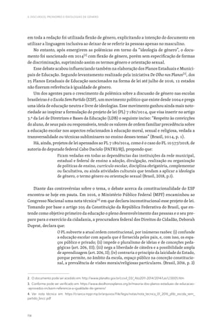 114
II. DISCURSOS, PRONOMES E IDEOLOGIAS DE GÉNERO
em toda a redação foi utilizada flexão de género, explicitando a intenção do documento em
utilizar a linguagem inclusiva ao deixar de se referir às pessoas apenas no masculino.
No entanto, após emergirem as polémicas em torno da “ideologia de género”, o docu-
mento foi sancionado em 2014[2]
com flexão de género, porém sem especificação de formas
de discriminação, suprimindo assim os termos género e orientação sexual.
Esse debate acabou influenciando também na elaboração dos Planos Estaduais e Munici-
pais de Educação. Segundo levantamento realizado pela iniciativa De Olho nos Planos[3]
, dos
25 Planos Estaduais de Educação sancionados na forma de lei até julho de 2016, 12 estados
não fizeram referência à igualdade de género.
Um dos agentes para o crescimento da polémica sobre a discussão de género nas escolas
brasileiras é o Escola Sem Partido (ESP), um movimento político que existe desde 2004 e prega
uma ideia de educação neutra e livre de ideologias. Esse movimento ganhou ainda mais noto-
riedade ao inspirar a formulação do projeto de lei (PL) 7180/2014, que visa inserir no artigo
3.º da Lei de Diretrizes e Bases da Educação (LDB) o seguinte inciso: “Respeito às convicções
do aluno, de seus pais ou responsáveis, tendo os valores de ordem familiar precedência sobre
a educação escolar nos aspectos relacionados à educação moral, sexual e religiosa, vedada a
transversalidade ou técnicas subliminares no ensino desses temas” (Brasil, 2014, p. 1).
Há, ainda, projetos de lei apensados ao PL 7180/2014, como é o caso do PL 10577/2018, de
autoria do deputado federal Cabo Daciolo (PATRI/RJ), propondo que:
Ficam vedadas em todas as dependências das instituições da rede municipal,
estadual e federal de ensino a adoção, divulgação, realização ou organização
de políticas de ensino, currículo escolar, disciplina obrigatória, complementar
ou facultativa, ou ainda atividades culturais que tendam a aplicar a ideologia
de género, o termo género ou orientação sexual (Brasil, 2018, p.1).
Diante das controvérsias sobre o tema, o debate acerca da constitucionalidade do ESP
encontra-se hoje em pauta. Em 2016, o Ministério Público Federal (MPF) encaminhou ao
Congresso Nacional uma nota técnica[4]
em que declara inconstitucional esse projeto de lei.
Tomando por base o artigo 205 da Constituição da República Federativa do Brasil, que en-
tende como objetivo primeiro da educação o pleno desenvolvimento das pessoas e o seu pre-
paro para o exercício da cidadania, a procuradora federal dos Direitos do Cidadão, Deborah
Duprat, declara que:
O PL subverte a atual ordem constitucional, por inúmeras razões: (i) confunde
a educação escolar com aquela que é fornecida pelos pais, e, com isso, os espa-
ços público e privado; (ii) impede o pluralismo de ideias e de conceções peda-
gógicas (art. 206, III); (iii) nega a liberdade de cátedra e a possibilidade ampla
de aprendizagem (art. 206, II); (iv) contraria o princípio da laicidade do Estado,
porque permite, no âmbito da escola, espaço público na conceção constitucio-
nal, a prevalência de visões morais/religiosas particulares. (Brasil, 2016, p. 2)
2. O documento pode ser acedido em: http://www.planalto.gov.br/ccivil_03/_Ato2011-2014/2014/Lei/L13005.htm
3. Conforme pode ser verificado em: https://www.deolhonosplanos.org.br/maioria-dos-planos-estaduais-de-educacao-
-aprovados-incluem-referencia-a-igualdade-de-genero/
4. Ver nota técnica em: https://crianca.mppr.mp.br/arquivos/File/legis/notas/nota_tecnica_01_2016_pfdc_escola_sem_
partido_bncc.pdf
 