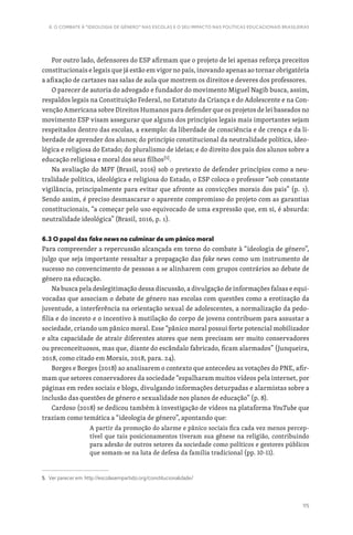 115
6. O COMBATE À “IDEOLOGIA DE GÉNERO” NAS ESCOLAS E O SEU IMPACTO NAS POLÍTICAS EDUCACIONAIS BRASILEIRAS
Por outro lado, defensores do ESP afirmam que o projeto de lei apenas reforça preceitos
constitucionais e legais que já estão em vigor no país, inovando apenas ao tornar obrigatória
a afixação de cartazes nas salas de aula que mostrem os direitos e deveres dos professores.
O parecer de autoria do advogado e fundador do movimento Miguel Nagib busca, assim,
respaldos legais na Constituição Federal, no Estatuto da Criança e do Adolescente e na Con-
venção Americana sobre Direitos Humanos para defender que os projetos de lei baseados no
movimento ESP visam assegurar que alguns dos princípios legais mais importantes sejam
respeitados dentro das escolas, a exemplo: da liberdade de consciência e de crença e da li-
berdade de aprender dos alunos; do princípio constitucional da neutralidade política, ideo-
lógica e religiosa do Estado; do pluralismo de ideias; e do direito dos pais dos alunos sobre a
educação religiosa e moral dos seus filhos[5]
.
Na avaliação do MPF (Brasil, 2016) sob o pretexto de defender princípios como a neu-
tralidade política, ideológica e religiosa do Estado, o ESP coloca o professor “sob constante
vigilância, principalmente para evitar que afronte as convicções morais dos pais” (p. 1).
Sendo assim, é preciso desmascarar o aparente compromisso do projeto com as garantias
constitucionais, “a começar pelo uso equivocado de uma expressão que, em si, é absurda:
neutralidade ideológica” (Brasil, 2016, p. 1).
6.3 O papel das fake news no culminar de um pânico moral
Para compreender a repercussão alcançada em torno do combate à “ideologia de género”,
julgo que seja importante ressaltar a propagação das fake news como um instrumento de
sucesso no convencimento de pessoas a se alinharem com grupos contrários ao debate de
género na educação.
Na busca pela deslegitimação dessa discussão, a divulgação de informações falsas e equi-
vocadas que associam o debate de género nas escolas com questões como a erotização da
juventude, a interferência na orientação sexual de adolescentes, a normalização da pedo-
filia e do incesto e o incentivo à mutilação do corpo de jovens contribuem para assustar a
sociedade, criando um pânico moral. Esse “pânico moral possui forte potencial mobilizador
e alta capacidade de atrair diferentes atores que nem precisam ser muito conservadores
ou preconceituosos, mas que, diante do escândalo fabricado, ficam alarmados” (Junqueira,
2018, como citado em Morais, 2018, para. 24).
Borges e Borges (2018) ao analisarem o contexto que antecedeu as votações do PNE, afir-
mam que setores conservadores da sociedade “espalharam muitos vídeos pela internet, por
páginas em redes sociais e blogs, divulgando informações deturpadas e alarmistas sobre a
inclusão das questões de género e sexualidade nos planos de educação” (p. 8).
Cardoso (2018) se dedicou também à investigação de vídeos na plataforma YouTube que
traziam como temática a “ideologia de género”, apontando que:
A partir da promoção do alarme e pânico sociais fica cada vez menos percep-
tível que tais posicionamentos tiveram sua gênese na religião, contribuindo
para adesão de outros setores da sociedade como políticos e gestores públicos
que somam-se na luta de defesa da família tradicional (pp. 10-11).
5. Ver parecer em: http://escolasempartido.org/constitucionalidade/
 