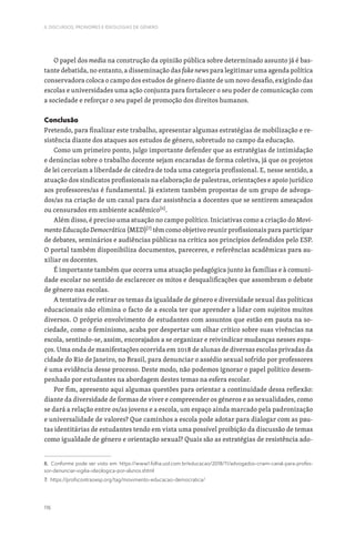 116
II. DISCURSOS, PRONOMES E IDEOLOGIAS DE GÉNERO
O papel dos media na construção da opinião pública sobre determinado assunto já é bas-
tante debatida, no entanto, a disseminação das fake news para legitimar uma agenda política
conservadora coloca o campo dos estudos de género diante de um novo desafio, exigindo das
escolas e universidades uma ação conjunta para fortalecer o seu poder de comunicação com
a sociedade e reforçar o seu papel de promoção dos direitos humanos.
Conclusão
Pretendo, para finalizar este trabalho, apresentar algumas estratégias de mobilização e re-
sistência diante dos ataques aos estudos de género, sobretudo no campo da educação.
Como um primeiro ponto, julgo importante defender que as estratégias de intimidação
e denúncias sobre o trabalho docente sejam encaradas de forma coletiva, já que os projetos
de lei cerceiam a liberdade de cátedra de toda uma categoria profissional. E, nesse sentido, a
atuação dos sindicatos profissionais na elaboração de palestras, orientações e apoio jurídico
aos professores/as é fundamental. Já existem também propostas de um grupo de advoga-
dos/as na criação de um canal para dar assistência a docentes que se sentirem ameaçados
ou censurados em ambiente acadêmico[6]
.
Além disso, é preciso uma atuação no campo político. Iniciativas como a criação do Movi-
mento Educação Democrática (MED)[7]
têm como objetivo reunir profissionais para participar
de debates, seminários e audiências públicas na crítica aos princípios defendidos pelo ESP.
O portal também disponibiliza documentos, pareceres, e referências acadêmicas para au-
xiliar os docentes.
É importante também que ocorra uma atuação pedagógica junto às famílias e à comuni-
dade escolar no sentido de esclarecer os mitos e desqualificações que assombram o debate
de género nas escolas.
A tentativa de retirar os temas da igualdade de género e diversidade sexual das políticas
educacionais não elimina o facto de a escola ter que aprender a lidar com sujeitos muitos
diversos. O próprio envolvimento de estudantes com assuntos que estão em pauta na so-
ciedade, como o feminismo, acaba por despertar um olhar crítico sobre suas vivências na
escola, sentindo-se, assim, encorajados a se organizar e reivindicar mudanças nesses espa-
ços. Uma onda de manifestações ocorrida em 2018 de alunas de diversas escolas privadas da
cidade do Rio de Janeiro, no Brasil, para denunciar o assédio sexual sofrido por professores
é uma evidência desse processo. Deste modo, não podemos ignorar o papel político desem-
penhado por estudantes na abordagem destes temas na esfera escolar.
Por fim, apresento aqui algumas questões para orientar a continuidade dessa reflexão:
diante da diversidade de formas de viver e compreender os géneros e as sexualidades, como
se dará a relação entre os/as jovens e a escola, um espaço ainda marcado pela padronização
e universalidade de valores? Que caminhos a escola pode adotar para dialogar com as pau-
tas identitárias de estudantes tendo em vista uma possível proibição da discussão de temas
como igualdade de género e orientação sexual? Quais são as estratégias de resistência ado-
6. Conforme pode ser visto em: https://www1.folha.uol.com.br/educacao/2018/11/advogados-criam-canal-para-profes-
sor-denunciar-vigilia-ideologica-por-alunos.shtml
7. https://profscontraoesp.org/tag/movimento-educacao-democratica/
 