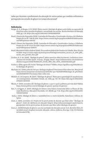 117
6. O COMBATE À “IDEOLOGIA DE GÉNERO” NAS ESCOLAS E O SEU IMPACTO NAS POLÍTICAS EDUCACIONAIS BRASILEIRAS
tadas por docentes e profissionais da educação de outros países que também enfrentam a
perseguição aos estudos de género no campo educacional?
Referências
Borges, R. O.,  Borges, Z. N. (2018). Pânico moral e ideologia de gênero articulados na supressão de
diretrizes sobre questões de gênero e sexualidade nas escolas. Revista Brasileira de Educação,
23(0), pp. 1-23. https://doi.org/10.1590/s1413-24782018230039
Brasil, Câmara dos Deputados (2014). Comissões de Educação e Constituição e Justiça e de Cidadania.
Projeto de Lei Nº 7.180 de 2014. https://www.camara.leg.br/proposicoesWeb/fichadetramita-
cao?idProposicao=606722
Brasil, Câmara dos Deputados (2018). Comissões de Educação e Constituição e Justiça e Cidadania.
Projeto de Lei Nº 10.577 de 2018. https://www.camara.leg.br/proposicoesWeb/fichadetrami-
tacao?idProposicao=2181575
Brasil, Ministério Público Federal (2016). Procuradoria Federal dos Direitos do Cidadão. Nota Técnica
01/2016. https://crianca.mppr.mp.br/arquivos/File/legis/notas/nota_tecnica_01_2016_pfdc_
escola_sem_partido_bncc.pdf
Cardoso, H. D. M. (2018). “Ideologia de gênero”: pânico moral em vídeos da internet. Conferência Inter-
nacional de Estudos Queer. Aracaju, Sergipe, Brasil. https://editorarealize.com.br/editora/
ebooks/conqueer/2018/TRABALHO_EV106_MD1_SA6_ID176_15032018122614.pdf
Furlani, J. (2016, agosto 30). Existe “Ideologia de Gênero”? Pública. https://apublica.org/2016/08/exis-
te-ideologia-de-genero/.
Machado, B. F. (2016, julho 13). Por que ‘ideologia de gênero’? Precisamos falar sobre isso. Nexo Jornal.
https://www.nexojornal.com.br/ensaio/2016/Por-que-%E2%80%98ideologia-de-g%C3%AA-
nero%E2%80%99-Precisamos-falar-sobre-isso.
Miskolci, R.,  Campana, M. (2017). “Ideologia de gênero”: Notas para a genealogia de um pânico mo-
ral contemporâneo. Sociedade e Estado, vol. 32(3), pp. 725–747. https://doi.org/10.1590/s0102-
69922017.3203008
Morais, P. (2018, novembro 23). Ideologia de gênero: o que é e qual a polêmica por trás dela? Politize.
https://www.politize.com.br/ideologia-de-genero-questao-de-genero/.
Reis, T.,  Eggert, E. (2017). Ideologia de Gênero: Uma Falácia Construída Sobre os Planos de Edu-
cação Brasileiros. Educação  Sociedade, vol. 38(138), pp. 9-26. https://doi.org/10.1590/es0101-
73302017165522
Scala, J. (2011). Ideologia de Gênero: o neototalitarismo e a morte da família. Katechesis e Editora Ar-
tpress.
Zinet, C. (2015, novembro 11). Projeto de lei prevê prisão de docente que falar sobre “ideologia de
género”. Centro de referências em educação integral. https://educacaointegral.org.br/reporta-
gens/projeto-de-lei-preve-prisao-de-docente-que-falar-sobre-ideologia-de-genero/.
Zucco, L. (2008) Relações de gênero: um eixo norteador da educação sexual. In A. Bertolini (Ed.), Di-
versidade sexual e de gênero na escola: educação, cultura, violência, ética (pp. 2-24). Pró-Reitoria
de Extensão/UFRJ.
 
