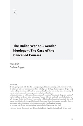 119
The Italian War on «Gender
Ideology». The Case of the
Cancelled Courses
7.
Elisa Bellé
Barbara Poggio
Abstract
Over the past years, in Italy there has been a growing mobilization campaign carried forward by Catho-
lic and conservative movements against the so-called ‘gender ideology’. The rise to power of right-wing
parties as Lega at national and local level has exacerbated the situation, leading to the dismantling of
several initiatives aimed to promote gender equality in public schools.
In this contribution, we will focus on the experience of a project on “Education to the gender relations”
carried out for several years in the Autonomous Province of Trento and finally cancelled after the Le-
ga’s victory at the last local election. Our reflection will be based on the qualitative analysis of several
textual materials, in order to highlight the main rhetoric and discursive strategies adopted by the new
government to delegitimize the use of a gender perspective in educational contexts.
Keywords: Anti-Gender Movement; Italy; Populist Radical Right; Local Case Study
Palavras-chave: Movimento Anti-Género; Italia; Direita Populista Radical; Estudo de Caso Local
 