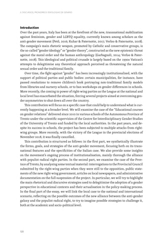 120
II. DISCURSOS, PRONOMES E IDEOLOGIAS DE GÉNERO
Introduction
Over the past years, Italy has been at the forefront of the new, transnational mobilization
against feminism, gender and LGBTQ equality, currently known among scholars as the
anti-gender movement (Pető, 2016; Kuhar  Paternotte, 2017; Verloo  Paternotte, 2018).
The campaign’s main rhetoric weapon, promoted by Catholic and conservative groups, is
the so-called “gender ideology” or “gender theory”, constructed as the new epistemic threat
against the moral order and the human anthropology (Garbagnoli, 2014; Verloo  Pater-
notte, 2018). This ideological and political crusade is largely based on the 1990s Vatican’s
attempts to delegitimise any theoretical approach perceived as threatening the natural
sexual order and the traditional family.
Over time, the fight against “gender” has been increasingly institutionalised, with the
support of political parties and public bodies: certain municipalities, for instance, have
passed resolutions to remove children’s book portraying non-traditional family models
from libraries and nursery schools, or to ban workshops on gender differences in schools.
More recently, the coming to power of right-wing parties as the League at the national and
local level has exacerbated the situation, forcing several projects aimed at overcoming gen-
der asymmetries to shut down all over the country.
This contribution will focus on a specific case that could help to understand what is cur-
rently happening at a broader level. We will examine the case of the “Educational courses
on gender relations” delivered since 2010 in various schools of the Autonomous Province of
Trento under the scientific supervision of the Centre for Interdisciplinary Gender Studies
of the University of Trento and funded by the local authorities. In the past years, and de-
spite its success in schools, the project has been subjected to multiple attacks from right-
wing groups. More recently, with the victory of the League in the provincial elections of
November 2018, it was finally cancelled.
This contribution is structured as follows: in the first part, we synthetically illustrate
the forms, goals, and strategies of the anti-gender movement, focusing both on its trans-
national features and the specificities of the Italian case. We also provide some insights
on the movement’s ongoing process of institutionalisation, mainly thorough the alliance
with populist radical right parties. In the second part, we examine the case of the Prov-
ince of Trento, by analysing some textual material: interrogations to the Provincial Council
submitted by the right-wing parties when they were still to the opposition, public state-
ments of the new right-wing government, articles on local newspapers, and administrative
documentation on the full suspension of the project. In particular, we will try to highlight
the main rhetorical and discursive strategies used to delegitimise the adoption of a gender
perspective in educational contexts and their actualisation in the policy-making process.
In the final part of the essay, we will link the local case to the national and international
scenario, reflecting on the possible outcomes of the new alliance between the anti-gender
galaxy and the populist radical right, to try to imagine possible strategies to challenge it,
both at the academic and socio-political level.
 