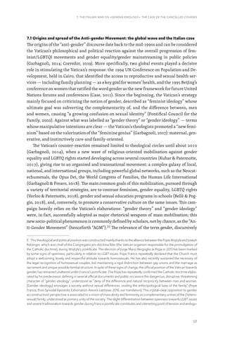121
7. THE ITALIAN WAR ON «GENDER IDEOLOGY». THE CASE OF THE CANCELLED COURSES
7.1 Origins and spread of the Anti-gender Movement: the global wave and the Italian case
The origins of the “anti-gender” discourse date back to the mid-1990s and can be considered
the Vatican’s philosophical and political reaction against the overall progression of fem-
inist/LGBTQI movements and gender equality/gender mainstreaming in public policies
(Garbagnoli, 2014; Corredor, 2019). More specifically, two global events played a decisive
role in stimulating the Vatican’s response: the 1994 UN Conference on Population and De-
velopment, held in Cairo, that identified the access to reproductive and sexual health ser-
vices — including family planning — as a key goal for women’ health, and the 1995 Beijing’s
conference on women that ratified the word gender as the new framework for future United
Nations forums and conferences (Case, 2011). Since the beginning, the Vatican’s strategy
mainly focused on criticizing the notion of gender, described as “feminist ideology” whose
ultimate goal was subverting the complementarity of, and the difference between, men
and women, causing “a growing confusion on sexual identity” (Pontifical Council for the
Family, 2002). Against what was labelled as “gender theory” or “gender ideology” — terms
whose manipulative intentions are clear — the Vatican’s theologists promoted a “new femi-
nism” based on the valorization of the “feminine genius” (Garbagnoli, 2017): maternal, gen-
erative, and instinctively care-and family-oriented.
The Vatican’s counter-reaction remained limited to theological circles until about 2010
(Garbagnoli, 2014), when a new wave of religious-oriented mobilisation against gender
equality and LGBTQ rights started developing across several countries (Kuhar  Paternotte,
2017), giving rise to an organised and transnational movement: a complex galaxy of local,
national, and international groups, including powerful global networks, such as the Neocat-
echumenals, the Opus Dei, the World Congress of Families, the Human Life International
(Garbagnoli  Prearo, 2018). The main common goals of this mobilization, pursued through
a variety of territorial strategies, are to contrast feminism, gender equality, LGBTQ rights
(Verloo  Paternotte, 2018), gender and sexual education programs in schools (Bellè  Pog-
gio, 2018), and, conversely, to promote a conservative culture on the same issues. This cam-
paign heavily relies on the Vatican’s elaborations: “gender theory” and “gender ideology”
were, in fact, successfully adopted as major rhetorical weapons of mass mobilisation; this
new socio-political phenomenon is commonly defined by scholars, not by chance, as the “An-
ti-Gender Movement” (henceforth “AGM”).[1]
The relevance of the term gender, discursively
1. This theological and political position was constructed mainly thanks to the alliance between the Pope Wojtyla and Joseph
Ratzinger, which was chief of the Congregatio pro doctrina fidei (the Vatican organism responsible for the promulgation of
the Catholic doctrine), during Wojtyla’s pontificate. The election of Jorge Mario Bergoglio as Pope in 2013 has been marked
by some signs of openness, particularly in relation to LGBT issues: Pope Francis repeatedly declared that the Church must
adopt a welcoming, lovely and respectful attitude towards homosexuals. He has also recently sustained the necessity of
the legal recognition of homosexual couples, but maintaining a rigid distinction between gay unions and the marriage as
sacrament and unique possible familial structure. In spite of these signs of change, the official position of the Vatican towards
gender has remained unaltered under Francis’s pontificate. The Pope has repeatedly confirmed the Catholic doctrine elabo-
rated by his predecessor, defining in several official documents and public occasions the dangerous, disruptive, threatening
character of “gender ideology”, understood as “deny of the difference and natural reciprocity between man and woman.
[Gender ideology] envisages a society without sexual differences, voiding the anthropological base of the family” (Pope
Francis, Post-Synodal Apostolic Exhortation Amoris Laetiziae, 2016, our translation). This crystal-clear opposition to gender
as constructivist perspective is associated to a vision of masculinity and femininity as complementary unities of the (hetero-
sexual) family, understood as primary unity of the society. The slight differentiation between openness towards LGBT issues
and severe traditionalism towards gender during Francis pontificate constitutes and interesting point of tension and ambigu-
 