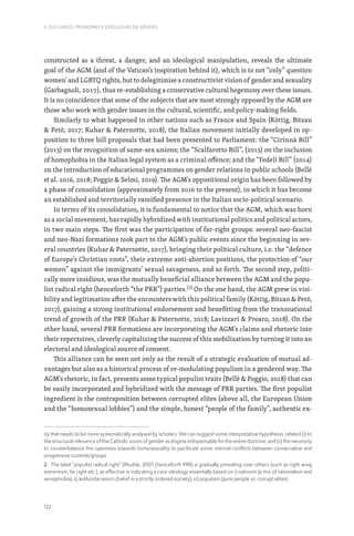 122
II. DISCURSOS, PRONOMES E IDEOLOGIAS DE GÉNERO
constructed as a threat, a danger, and an ideological manipulation, reveals the ultimate
goal of the AGM (and of the Vatican’s inspiration behind it), which is to not “only” question
women’ and LGBTQ rights, but to delegitimise a constructivist vision of gender and sexuality
(Garbagnoli, 2017), thus re-establishing a conservative cultural hegemony over these issues.
It is no coincidence that some of the subjects that are most strongly opposed by the AGM are
those who work with gender issues in the cultural, scientific, and policy-making fields.
Similarly to what happened in other nations such as France and Spain (Köttig, Bitzan
 Petö, 2017; Kuhar  Paternotte, 2018), the Italian movement initially developed in op-
position to three bill proposals that had been presented to Parliament: the “Cirinnà Bill”
(2013) on the recognition of same-sex unions; the “Scalfarotto Bill”, (2013) on the inclusion
of homophobia in the Italian legal system as a criminal offence; and the “Fedeli Bill” (2014)
on the introduction of educational programmes on gender relations in public schools (Bellè
et al. 2016, 2018; Poggio  Selmi, 2019). The AGM’s oppositional origin has been followed by
a phase of consolidation (approximately from 2016 to the present), in which it has become
an established and territorially ramified presence in the Italian socio-political scenario.
In terms of its consolidation, it is fundamental to notice that the AGM, which was born
as a social movement, has rapidly hybridized with institutional politics and political actors,
in two main steps. The first was the participation of far-right groups: several neo-fascist
and neo-Nazi formations took part to the AGM’s public events since the beginning in sev-
eral countries (Kuhar  Paternotte, 2017), bringing their political culture, i.e. the “defence
of Europe’s Christian roots”, their extreme anti-abortion positions, the protection of “our
women” against the immigrants’ sexual savageness, and so forth. The second step, politi-
cally more insidious, was the mutually beneficial alliance between the AGM and the popu-
list radical right (henceforth “the PRR”) parties.[2]
On the one hand, the AGM grew in visi-
bility and legitimation after the encounters with this political family (Köttig, Bitzan  Petö,
2017), gaining a strong institutional endorsement and benefitting from the transnational
trend of growth of the PRR (Kuhar  Paternotte, 2018; Lavizzari  Prearo, 2018). On the
other hand, several PRR formations are incorporating the AGM’s claims and rhetoric into
their repertoires, cleverly capitalizing the success of this mobilization by turning it into an
electoral and ideological source of consent.
This alliance can be seen not only as the result of a strategic evaluation of mutual ad-
vantages but also as a historical process of re-modulating populism in a gendered way. The
AGM’s rhetoric, in fact, presents some typical populist traits (Bellè  Poggio, 2018) that can
be easily incorporated and hybridized with the message of PRR parties. The first populist
ingredient is the contraposition between corrupted elites (above all, the European Union
and the “homosexual lobbies”) and the simple, honest “people of the family”, authentic ex-
ity that needs to be more systematically analysed by scholars. We can suggest some interpretative hypothesis, related (i) to
the structural relevance of the Catholic vision of gender as dogma indispensable for the entire doctrine; and (ii) the necessity
to counterbalance the openness towards homosexuality to pacificate some internal conflicts between conservative and
progressive currents/groups.
2. The label “populist radical right” (Mudde, 2007 (henceforth PRR) is gradually prevailing over others (such as right wing
extremism, far right etc.), as effective in indicating a core ideology essentially based on i) nativism (a mix of nationalism and
xenophobia); ii) authoritarianism (belief in a strictly ordered society); iii) populism (pure people vs. corrupt elites).
 
