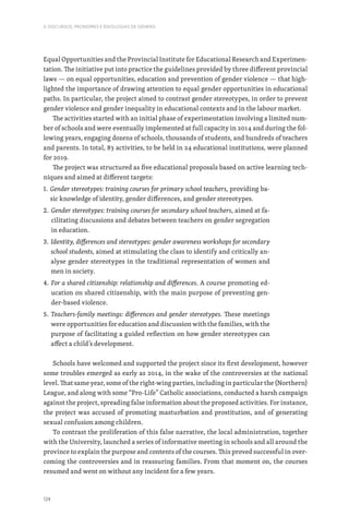 124
II. DISCURSOS, PRONOMES E IDEOLOGIAS DE GÉNERO
Equal Opportunities and the Provincial Institute for Educational Research and Experimen-
tation. The initiative put into practice the guidelines provided by three different provincial
laws — on equal opportunities, education and prevention of gender violence — that high-
lighted the importance of drawing attention to equal gender opportunities in educational
paths. In particular, the project aimed to contrast gender stereotypes, in order to prevent
gender violence and gender inequality in educational contexts and in the labour market.
The activities started with an initial phase of experimentation involving a limited num-
ber of schools and were eventually implemented at full capacity in 2014 and during the fol-
lowing years, engaging dozens of schools, thousands of students, and hundreds of teachers
and parents. In total, 83 activities, to be held in 24 educational institutions, were planned
for 2019.
The project was structured as five educational proposals based on active learning tech-
niques and aimed at different targets:
1. 
Gender stereotypes: training courses for primary school teachers, providing ba-
sic knowledge of identity, gender differences, and gender stereotypes.
2. 
Gender stereotypes: training courses for secondary school teachers, aimed at fa-
cilitating discussions and debates between teachers on gender segregation
in education.
3. 
Identity, differences and stereotypes: gender awareness workshops for secondary
school students, aimed at stimulating the class to identify and critically an-
alyse gender stereotypes in the traditional representation of women and
men in society.
4. 
For a shared citizenship: relationship and differences. A course promoting ed-
ucation on shared citizenship, with the main purpose of preventing gen-
der-based violence.
5. 
Teachers-family meetings: differences and gender stereotypes. These meetings
were opportunities for education and discussion with the families, with the
purpose of facilitating a guided reflection on how gender stereotypes can
affect a child’s development.
Schools have welcomed and supported the project since its first development, however
some troubles emerged as early as 2014, in the wake of the controversies at the national
level. That same year, some of the right-wing parties, including in particular the (Northern)
League, and along with some “Pro-Life” Catholic associations, conducted a harsh campaign
against the project, spreading false information about the proposed activities. For instance,
the project was accused of promoting masturbation and prostitution, and of generating
sexual confusion among children.
To contrast the proliferation of this false narrative, the local administration, together
with the University, launched a series of informative meeting in schools and all around the
province to explain the purpose and contents of the courses. This proved successful in over-
coming the controversies and in reassuring families. From that moment on, the courses
resumed and went on without any incident for a few years.
 