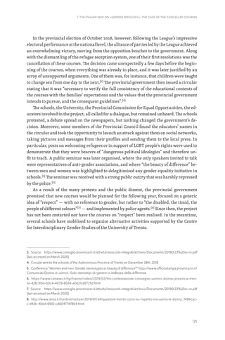 125
7. THE ITALIAN WAR ON «GENDER IDEOLOGY». THE CASE OF THE CANCELLED COURSES
In the provincial election of October 2018, however, following the League’s impressive
electoralperformanceatthenationallevel,theallianceofpartiesledbytheLeagueachieved
an overwhelming victory, moving from the opposition benches to the government. Along
with the dismantling of the refugee reception system, one of their first resolutions was the
cancellation of these courses. The decision came unexpectedly a few days before the begin-
ning of the courses, when everything was already in place, and it was later justified by an
array of unsupported arguments. One of them was, for instance, that children were taught
to change sex from one day to the next.[3]
The provincial government then issued a circular
stating that it was “necessary to verify the full consistency of the educational contents of
the courses with the families’ expectations and the values that the provincial government
intends to pursue, and the consequent guidelines”.[4]
The schools, the University, the Provincial Commission for Equal Opportunities, the ed-
ucators involved in the project, all called for a dialogue, but remained unheard. The schools
protested, a debate spread on the newspapers, but nothing changed the government’s de-
cision. Moreover, some members of the Provincial Council found the educators’ names in
the circular and took the opportunity to launch an attack against them on social networks,
taking pictures and messages from their profiles and sending them to the local press. In
particular, posts on welcoming refugees or in support of LGBT people’s rights were used to
demonstrate that they were bearers of “dangerous political ideologies” and therefore un-
fit to teach. A public seminar was later organised, where the only speakers invited to talk
were representatives of anti-gender associations, and where “the beauty of difference” be-
tween men and women was highlighted to delegitimised any gender equality initiative in
schools.[5]
The seminar was received with a strong public outcry that was harshly repressed
by the police.[6]
As a result of the many protests and the public dissent, the provincial government
promised that new courses would be planned for the following year, focused on a generic
idea of “respect” — with no reference to gender, but rather to “the disabled, the timid, the
people of different colours”[7]
— and implemented by police agents.[8]
Since then, the project
has not been restarted nor have the courses on “respect” been realised. In the meantime,
several schools have mobilised to organise alternative activities supported by the Centre
for Interdisciplinary Gender Studies of the University of Trento.
3. Source: https://www.consiglio.provincia.tn.it/attivita/resoconti-integrali/archivio/Documents/20190123%20io-ro.pdf
(last accessed on March 2020).
4. Circular sent to the schools of the Autonomous Province of Trento on December 28th, 2018.
5. Conference “Women and men. Gender stereotypes or beauty of difference?” https://www.ufficiostampa.provincia.tn.it/
Comunicati/Donne-e-uomini.-Solo-stereotipi-di-genere-o-bellezza-della-differenza
6. https://www.rainews.it/tgr/trento/video/2019/03/tnt-contestazione-convegno-uomini-donne-provincia-tren-
to-428c91be-b0c4-4079-8034-a0d21ce6729d.html
7. Source: https://www.consiglio.provincia.tn.it/attivita/resoconti-integrali/archivio/Documents/20190123%20io-ro.pdf
(last accessed on March 2020).
8. http://www.ansa.it/trentino/notizie/2019/01/24/questore-trento-corsi-su-rispetto-tra-uomo-e-donna_7486cac-
c-d43b-40ed-8160-cd00477478b4.html
 