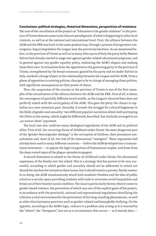 126
II. DISCURSOS, PRONOMES E IDEOLOGIAS DE GÉNERO
Conclusions: political strategies, rhetorical dimensions, perspectives of resistance
The case of the cancellation of the project on “Education to the gender relations” in the prov-
ince of Trento features some traits that are paradigmatic of what is happening in other local
contexts, as well as at the national and international level. First, the alliance between the
AGM and the PRR was built in the same gradual way, through a process of progressive con-
vergence, begun long before the League won the provincial elections. As we mentioned be-
fore, in the province of Trento as well as in many other parts of Italy the party led by Matteo
Salvini had already started to wage war against gender related educational programs, and
in general against any gender equality policy, embracing the AGM’s slogans and making
them their own. Its transition from the opposition to the governing party in the province of
Trento, strengthened by the broad consensus gained by the party and its leader Salvini in
Italy, marked a change of pace in the relationship between the League and the AGM. From a
phase of opposition to existing policies, they got to be in charge of managing those policies,
with significant consequences on their power of choice.
Thus, the suspension of the courses in the province of Trento is one of the first exam-
ples of the actualization of the alliance between the AGM and the PRR. First of all, it shows
the convergence of partially different social worlds, as the League’s electoral base does not
perfectly match with the social galaxy of the AGM. This gave the party the chance to cap-
italize on a new consensus pool. Secondly, it reveals the struggle for cultural hegemony in
the fields of gender and sexuality: two different populist narratives allied, both portraying
the Other as the enemy, which might be differently described, but similarly arranged in an
„us-versus-them“ argument.
The local case also confirms many ideological ingredients of the AGM and its political
allies. First of all, the recurring theme of childhood under threat: the most dangerous part
of the “gender theory/gender ideology” is the corruption of children, their premature sex-
ualization and, most of all, the risk of the homosexual “contagion”. These arguments had
already been used in many different countries — before the AGM developed into a transna-
tional movement — to oppose the legal recognition of homosexual couples, and draw from
the deep-rooted topos of the plague-spreader/scapegoat.
A second dimension is related to the theme of childhood under threat: the educational
supremacy of the family over the school. This is a strategy that has proven to be very suc-
cessful, according to which gender and sexuality should not be addressed in school nor
should the teachers be trained on these issues, but it should remain a private, family matter.
In so doing, the AGM simultaneously attack both academic freedom and the idea of public
school as a secular space providing students with tools to overcome social inequalities and
break out of their family’s social condition. The issue is particularly thorny when it comes to
gender-based violence, the prevention of which was one of the explicit goals of the project,
in accordance with the provincial, national and supranational regulations identifying the
school as a vital environment for the prevention of this long-standing phenomenon, as well
as other discriminatory practices such as gender-related and homophobic bullying. On the
opposite, according to the AGM’s logic, violence is a problem only as long as it is enacted by
the “others”, the “foreigners”, but not as a circumstance that occurs — as it mainly does —
 