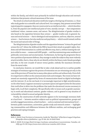 127
7. THE ITALIAN WAR ON «GENDER IDEOLOGY». THE CASE OF THE CANCELLED COURSES
within the family, and which must primarily be tackled through education and outreach
initiatives that promote cultural awareness of the issue.
The attack on school and education world also targets a third group of enemies, i.e. those
who study gender on a scientific and cultural level. As a category, they present several ideal
typical populist scapegoats: they are constructed as an intellectual elite — which therefore
is, from the populist anti-intellectual point of view, morally corrupt — that compromises
traditional values, common sense, and nature. The delegitimization of gender studies is
also based on the opposition between faux science — gender studies and, in general, hu-
man and social sciences — that is ideological and manipulative, and true, objective, neutral
science — hard sciences, but also medicine and psychiatry — which would instead confirm
the moral and natural order of things.
The delegitimization of gender studies and the opposition between “science for good and
science for evil” allows the AGM and the PRR to launch their attack on people’s rights, free-
doms and self-determination in a subtle and effective way, that is, without naming the sub-
jects called in cause — women and LGBT people — and thus maintaining some semblance of
politically correctness and secularization. Furthermore, by forcing the progressive forces
into a position of permanent defense, they manage to make the subjects they most violently
attack invisible, that is, those who do not identify within the binary male-female paradigm
and who, in the new crusade of nature versus gender, embody the maximum deviation
from the moral order.
In conclusion, however, we would like to take a look ahead and try to outline possible
strategies of resistance against the process of restoration we are witnessing not only in the
case of the province of Trento but in many other places within and without Italy. First of all,
it is important to reflect on the communication tools and strategies. The events we have wit-
nessed are massively supported by forms of communication based on digital technologies
and the internet. If, on the one hand, it is increasingly important to fight misinformation,
on the other hand, it appears necessary to promote spaces and opportunities for discussion
that could allow to delve into the problems that made the educational courses necessary to
begin with, in all their complexity. We specifically refer to issues such as gender asymme-
try in work and educational contexts, gender violence, and in general to any situation of
vulnerability related to sexual and gender identity.
Finally, the construction of solid networks appears to be increasingly necessary both
at a local level — between sensitive subjects such as political representatives, groups and
socially engaged associations, school teachers — and at a national and international level —
between public institutions, universities, gender study and research centers — highlight-
ing commonalities and differences between the different realities, and exchanging good
practices and coping strategies.
References
Bellè, E. (2015). From Territory to Community. Inside the “Black Box” of Northern League’s Populism.
Etnografia e Ricerca Qualitativa, 1, pp. 87-106. doi: 10.3240/79642
Bellè, E. (2019). De la Ligue Nord à la Ligue: localisme, nationalisme et souverainisme. Tumultes, vol.
53(2), pp-175-190. https://www.cairn.info/revue-tumultes-2019-2.htm#
 