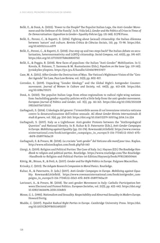 128
II. DISCURSOS, PRONOMES E IDEOLOGIAS DE GÉNERO
Bellè, E.,  Donà, A. (2022). ‘Power to the People? The Populist Italian Lega, the Anti-Gender Move-
ment and the Defense of the Family’. In B. Vida (ed.), Gender and the Politics of Crises in Times of
De-Democratisation: Opposition to Gender+ Equality Policies (pp. 131-148). ECPR Press.
Bellè, E., Peroni, C.,  Rapetti, E. (2016). Fighting about (sexual) citizenship: the Italian dilemma
between ‘nature’ and culture. Revista Crítica de Ciências Sociais, 110, pp. 73-98. https://doi.
org/10.4000/rccs.6379
Bellè, E., Peroni, C.,  Rapetti, E. (2018). One step up and two steps back? The Italian debate on secu-
larization, heteronormativity and LGBTQ citizenship. Social Compass, vol. 65(5), pp. 591-607.
https://doi.org/10.1177/0037768618800750
Bellè, E.,  Poggio, B. (2018). New faces of populism: the Italian “Anti-Gender” Mobilization. In U.
Kovala, R. Palonen, T. Saresma  M. Ruotsalanien (Eds.), Populism on the loose (pp. 119-142).
Jyväskylän yliopisto. https://jyx.jyu.fi/handle/123456789/57477
Case, M. A. (2011). After Gender the Destruction of Man. The Vatican’s Nightmare Vision of the “Gen-
der Agenda” for Law, Pace Law Review, vol. 31(3), pp. 802–817.
Corredor, E. (2019). Unpacking “Gender Ideology” and the Global Right’s Antigender Counter-
movement. Journal of Women in Culture and Society, vol. 44(3), pp. 613-638. https://doi.
org/10.1086/701171
Donà, A. (2020). The populist Italian Lega from ethno-regionalism to radical right-wing nationa-
lism: backsliding gender-equality policies with a little help from the anti-gender movement.
European Journal of Politics and Gender, vol. 3(1), pp. 161-163. https://doi.org/10.1332/2515108
19X15657567135115
Garbagnoli, S. (2014). L’ideologia del genere: l’irresistibile ascesa di un’invenzione retorica vaticana
contro la denaturalizzazione dell’ordine sessuale. AG About Gender-Rivista internazionale di
studi di genere, vol. 3(6), pp. 250-263. https://doi.org/10.15167/2279-5057/ag.2014.3.6.224
Garbagnoli, S. (2017). Italy as a Lighthouse: Anti-gender Protests between the “Anthropological
Question” and National Identity. In R. Kuhar  D. Paternotte (Eds.), Anti-Gender Campaigns
in Europe. Mobilizing against Equality (pp. 151-174). RowmanLittlefield. https://www.rowma-
ninternational.com/book/antigender_campaigns_in_europe/3-156-7734fc12-00e3-47fc-
-8478-05897740ac19
Garbagnoli, S.  Prearo, M. (2018). La crociata “anti-gender” dal Vaticano alle manif pour tous. Kaplan.
http://www.edizionikaplan.com/book.php?id=140
Giorgi, A. (2019). Religion and Political Parties: The Case of Italy. In J. Haynes (ED.) The Routledge Han-
dbook to religion and political parties. Routledge. https://www.routledge.com/The-Routledge-
-Handbook-to-Religion-and-Political-Parties-1st-Edition/Haynes/p/book/9781138500464
Köttig, M., Bitzan, R.,  Pető, A. (2017). Gender and Far Right Politics in Europe. Palgrave Macmillan.
Krinsky, C. (2013). The Ashgate Research Companion to Moral Panics. Routledge.
Kuhar, R.,  Paternotte, D. (eds.) (2017). Anti-Gender Campaigns in Europe. Mobilizing against Equa-
lity. RowmanLittlefield. https://www.rowmaninternational.com/book/antigender_cam-
paigns_in_europe/3-156-7734fc12-00e3-47fc-8478-05897740ac19
Lavizzari, A.,  Prearo, M. (2018). The anti-gender Movement in Italy: Catholic Participation bet-
ween Electoral and Protest Politics. European Societies, vol. 21(3), pp. 422-442. https://doi.org/
10.1080/14616696.2018.1536801
Mosse, G. L. (1985). Nationalism and Sexuality. Respectability and Abnormal Sexuality in Modern Europe.
Howard Fertig.
Mudde, C. (2007). Populist Radical Right Parties in Europe. Cambridge University Press. https://doi.
org/10.1017/CBO9780511492037
 