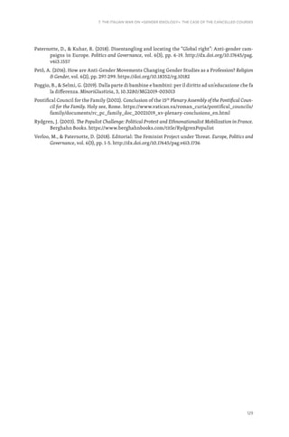 129
7. THE ITALIAN WAR ON «GENDER IDEOLOGY». THE CASE OF THE CANCELLED COURSES
Paternotte, D.,  Kuhar, R. (2018). Disentangling and locating the “Global right”: Anti-gender cam-
paigns in Europe. Politics and Governance, vol. 6(3), pp. 6-19. http://dx.doi.org/10.17645/pag.
v6i3.1557
Pető, A. (2016). How are Anti-Gender Movements Changing Gender Studies as a Profession? Religion
 Gender, vol. 6(2), pp. 297-299. https://doi.org/10.18352/rg.10182
Poggio, B.,  Selmi, G. (2019). Dalla parte di bambine e bambini: per il diritto ad un’educazione che fa
la differenza. MinoriGiustizia, 3, 10.3280/MG2019-003013
Pontifical Council for the Family (2002). Conclusion of the 15th
Plenary Assembly of the Pontifical Coun-
cil for the Family. Holy see, Rome. https://www.vatican.va/roman_curia/pontifical_councils/
family/documents/rc_pc_family_doc_20021019_xv-plenary-conclusions_en.html
Rydgren, J. (2003). The Populist Challenge: Political Protest and Ethnonationalist Mobilization in France.
Berghahn Books. https://www.berghahnbooks.com/title/RydgrenPopulist
Verloo, M.,  Paternotte, D. (2018). Editorial: The Feminist Project under Threat. Europe, Politics and
Governance, vol. 6(3), pp. 1-5. http://dx.doi.org/10.17645/pag.v6i3.1736
 