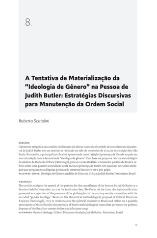 131
A Tentativa de Materialização da
“Ideologia de Gênero” na Pessoa de
Judith Butler: Estratégias Discursivas
para Manutenção da Ordem Social
8.
Roberta Scatolini
Resumo
O presente artigo faz uma análise de discurso do abaixo-assinado de pedido de cancelamento da pales-
tra de Judith Butler em um seminário realizado no mês de novembro de 2017, na instituição Sesc São
Paulo. Na ocasião, a principal justificativa apresentada como rejeição à presença da filósofa no país era
sua vinculação com a denominada “ideologia de gênero”. Com base na proposta teórico-metodológica
da Análise de Discurso Crítica (Fairclough), procuro contextualizar o momento político do Brasil e re-
fletir sobre uma possível articulação desta recusa à presença de Butler com questões de cunho ideoló-
gico que perpassam as disputas políticas do contexto brasileiro pré e pós-golpe.
Palavras-chave: Ideologia de Gênero; Análise de Discurso Crítica; Judith Butler; Feminismo; Brasil
Abstract
This article analyzes the speech of the petition for the cancellation of the lecture by Judith Butler at a
Seminar held in November 2017 at the institution Sesc São Paulo. At the time, the main justification
presented as a rejection of the presence of the philosopher in the country was its connection with the
so-called “gender ideology”. Based on the theoretical-methodological proposal of Critical Discourse
Analysis (Fairclough), I try to contextualize the political moment in Brazil and reflect on a possible
articulation of this refusal to the presence of Butler with ideological issues that permeate the political
disputes of the Brazilian context before and after post-coup.
Keywords: Gender Ideology; Critical Discourse Analysis; Judith Butler; Feminism; Brazil
 