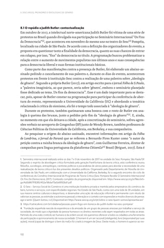 132
II. DISCURSOS, PRONOMES E IDEOLOGIAS DE GÉNERO
8.1 O repúdio a Judith Butler: contextualização
Em outubro de 2017, a intelectual norte-americana Judith Butler foi vítima de uma série de
protestos no Brasil quando divulgada sua participação no Seminário Internacional “Os Fins
da Democracia”[1]
, que aconteceu em novembro do mesmo ano no teatro do Sesc[2]
Pompéia,
localizado na cidade de São Paulo. De acordo com a definição dos organizadores do evento, a
proposta era questionar tanto a finalidade da democracia, quanto as suas chances de entrar
em colapso, por isso, “fins” da democracia no título. A programação buscou problematizar a
relação entre o aumento de movimentos populistas nos últimos anos e suas consequências
para a democracia liberal e suas formas institucionais básicas.
Como parte das manifestações contra a presença de Butler, foi elaborado um abaixo-as-
sinado pedindo o cancelamento de sua palestra e, durante os dias do evento, aconteceram
protestos em frente à instituição Sesc contra a realização de uma palestra sobre „ideologia
de gênero“. Segundo a própria Butler (2017), em artigo escrito para o jornal Folha de S.Paulo,
a “palestra imaginária, ao que parece, seria sobre ‘gênero’, embora o seminário planejado
fosse dedicado ao tema ‚‘Os fins da democracia’”. Esse é um dado importante para se desta-
car, pois, apesar de Butler constar na programação para participar da conferência de aber-
tura do evento, representando a Universidade da Califórnia (UC) e abordando a temática
relacionada à crítica do sionismo, ela foi o tempo todo associada à “ideologia de gênero”.
Durante os protestos, também queimaram uma boneca com o rosto de Butler em ana-
logia à queima das bruxas, junto a pedidos pelo fim da “ideologia de gênero”[3]
. E, ainda,
no momento em que ela deixava a cidade, após a concretização do seminário, sofreu agres-
sões verbais no aeroporto de Congonhas (SP) junto de Wendy Brown, também professora de
Ciências Políticas da Universidade da Califórnia, em Berkeley, e sua companheira.
Ao pesquisar a origem do abaixo-assinado, encontrei informações em artigo da Folha
de Londrina, o Jornal do Paraná que se referem a Bernardo Pires Kuster como “o autor da
petição contra a rainha branca da ideologia de gênero”, com Guilherme Ferreira, diretor de
campanhas para língua portuguesa da plataforma CitizenGo[4]
Brasil (Briguet, 2017). Esta é
1. Seminário internacional realizado entre os dias 7 e 9 de novembro de 2017 na unidade do Sesc Pompeia, São Paulo/SP.
Seguindo o espírito da abordagem crítica formulada pela geração frankfurtiana da teoria crítica, esta conferência reuniu
filósofos, sociólogos, antropólogos, cientistas políticos e psicanalistas de vários países para abordar a necessidade de uma
reatualização da teoria crítica à luz dos presentes desafios políticos. Organizado pelo Departamento de Filosofia da Uni-
versidade de São Paulo, em colaboração com a Universidade da Califórnia, Berkeley, foi o segundo encontro do ciclo de
conferências do Convênio Internacional de Programas de Teoria Crítica (Sesc Pompeia Recebe O Seminário Internacional
Os Fins Da Democracia, 2017). Conteúdo completo da programação disponível em: https://www.sescsp.org.br/files/arti-
go/4a5b867f/8285/452a/96da/f3a0a9950bd1.pdf
2. O Sesc - Serviço Social do Comércio é uma instituição brasileira privada e mantida pelos empresários do comércio de
bens, turismo e serviços, com especificidades regionais. No Estado de São Paulo, conta com uma rede de 39 unidades, em
sua maioria centros culturais e desportivos, e desenvolve uma ação de educação informal e permanente com intuito de
valorizar as pessoas, ao estimular a autonomia pessoal, a interação e o contato com expressões e modos diversos de pensar,
agir e sentir. (Quem Somos, n.d.) Disponível em https://www.sescsp.org.br/pt/sobre-o-sesc/quem-somos/apresentacao/
3. https://catracalivre.com.br/cidadania/pessoas-poem-fogo-em-boneca-de-judith-butler-no-sesc-pompeia/
4. “Fundação espanhola nascida da experiência e da amizade de um grupo de pessoas ansiosas por trabalhar a serviço da
sociedade, de modo que a dignidade da pessoa humana e os direitos inerentes a ela sejam respeitados em todas as áreas.
Partindo de uma visão cristã do ser humano e da ordem social, nós queremos oferecer a todos os cidadãos uma ferramenta
de participação e aprimoramento de nossa sociedade. O homem é um ser racional (inteligente), livre (responsável por suas
ações), moral (capaz de distinguir o bem do mal) e foi criado à imagem de Deus. Deste modo, o homem é superior ao res-
 
