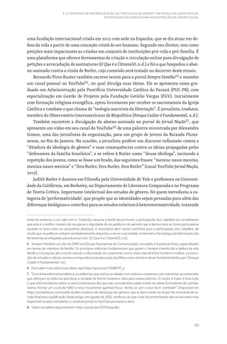 133
8. A TENTATIVA DE MATERIALIZAÇÃO DA “IDEOLOGIA DE GÊNERO” NA PESSOA DE JUDITH BUTLER:
ESTRATÉGIAS DISCURSIVAS PARA MANUTENÇÃO DA ORDEM SOCIAL
uma fundação internacional criada em 2013 com sede na Espanha, que se diz atuar em de-
fesa da vida a partir de uma conceção cristã do ser humano. Segundo seu diretor, tem como
petições mais impactantes as criadas em conjunto de instituições pró-vida e pró-família. É
uma plataforma que oferece ferramentas de criação e circulação online para divulgação de
petições e arrecadação de assinaturas (O Que é a CitizenGO, n.d.) e foi a que hospedou o abai-
xo-assinado contra a vinda de Butler, cujo conteúdo será tratado no decorrer deste ensaio.
Bernardo Pires Kuster também escreve textos para o portal Sempre Família[5]
e mantém
um canal pessoal no YouTube[6]
, no qual divulga suas ideias. Ele se apresenta como gra-
duado em Administração pela Pontifícia Universidade Católica do Paraná (PUC-PR), com
especialização em Gestão de Projetos pela Fundação Getúlio Vargas (FGV). Inicialmente
com formação religiosa evangélica, optou livremente por receber os sacramentos da Igreja
Católica e combate o que chama de “teologia marxista da libertação”. É jornalista, tradutor,
membro do Observatório Interamericano de Biopolítica (Porque Cuidar é Fundamental, n.d.).
Também encontrei a divulgação do abaixo-assinado no portal do Jornal Nação[7]
, que
apresenta um vídeo em seu canal do YouTube[8]
de uma palestra ministrada por Alexandra
Gomes, uma das jornalistas da organização, para um grupo de jovens da Baixada Flumi-
nense, no Rio de Janeiro. Na ocasião, a jornalista profere um discurso inflamado contra a
“ditadura da ideologia de gênero” e suas consequências contra as ideias propagadas pelos
“defensores da família brasileira”, e se refere à Butler como “deusa ideóloga”, incitando a
repetição dos jovens, como se fosse um brado, das seguintes frases: “menino nasce menino,
menina nasce menina” e “fora Butler, fora Butler, fora Butler” (canal YouTube Jornal Nação,
2017).
Judith Butler é doutora em Filosofia pela Universidade de Yale e professora na Universi-
dade da Califórnia, em Berkeley, no Departamento de Literatura Comparada e no Programa
de Teoria Crítica. Importante intelectual dos estudos de gênero, foi quem introduziu a ca-
tegoria de ‘performatividade’, que propõe que as identidades sejam pensadas para além das
diferenças biológicas e contribui para os estudos relativos à heteronormatividade, trazendo
tante do universo; é um valor em si. CitizenGo assume a tarefa de promover a participação dos cidadãos por acreditarem
que esta é a melhor maneira de recuperar a dignidade da res publica e de permitir que a democracia se torne participativa
durante os anos entre as campanhas eleitorais. É necessário abrir novos caminhos para a participação dos cidadãos, de
modo que os políticos estejam verdadeiramente dispostos a servir a sociedade. A Internet e Tecnologia da Informação são
ferramentas privilegiadas para alcançar isso” (O Que é a CitizenGO, n.d.).
5. Sempre Família é um site do GRPCom (Grupo Paranaense de Comunicação), vinculado à Gazeta do Povo, especializado
em temas de interesse da família. Os princípios editoriais fundamentais que guiam o Sempre Família são a defesa da vida
desde a concepção até a morte natural, a valorização do casamento como união natural entre homem e mulher, a promo-
ção de virtudes e valores morais e a importância da educação dos filhos como direito e dever fundamental dos pais” (Porque
Cuidar é Fundamental, n.d.)
6. Para saber mais sobre suas ideias veja https://youtu.be/7l348rFl7_o
7. “Com linha editorial jornalística, acreditamos que notícia se rebate com notícia e contamos com colunistas reconhecidos
que reforçam as editorias para levar a verdade de forma honesta e clara para nossos leitores. O intuito é trazer à tona tudo
o que está encoberto sobre os posicionamentos dos que são considerados pelas mídias seculares formadores de opinião.
Vamos formar um coral do NÃO e esse movimento ganhará força. Venha se unir a esse bom combate!”. Disponível em
https://jornalnacao.com/judith-butler-criadora-da-ideologia-de-genero-nao-e-bem-vinda-no-brasil. No momento da re-
visão final para a publicação deste artigo, em agosto de 2022, verificou-se que o site do Jornal Nação não se encontra mais
disponível na web, entretanto, o canal do Jornal no YouTube permanece ativo
8. Vídeo completo disponível em: https://youtu.be/2OCPoqrulbc
 