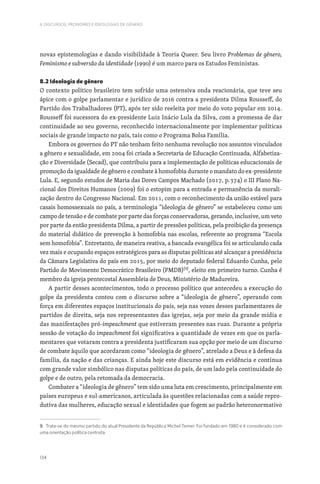 134
II. DISCURSOS, PRONOMES E IDEOLOGIAS DE GÉNERO
novas epistemologias e dando visibilidade à Teoria Queer. Seu livro Problemas de gênero,
Feminismo e subversão da identidade (1990) é um marco para os Estudos Feministas.
8.2 Ideologia de gênero
O contexto político brasileiro tem sofrido uma ostensiva onda reacionária, que teve seu
ápice com o golpe parlamentar e jurídico de 2016 contra a presidenta Dilma Rousseff, do
Partido dos Trabalhadores (PT), após ter sido reeleita por meio do voto popular em 2014.
Rousseff foi sucessora do ex-presidente Luiz Inácio Lula da Silva, com a promessa de dar
continuidade ao seu governo, reconhecido internacionalmente por implementar políticas
sociais de grande impacto no país, tais como o Programa Bolsa Família.
Embora os governos do PT não tenham feito nenhuma revolução nos assuntos vinculados
a gênero e sexualidade, em 2004 foi criada a Secretaria de Educação Continuada, Alfabetiza-
ção e Diversidade (Secad), que contribuiu para a implementação de políticas educacionais de
promoção da igualdade de gênero e combate à homofobia durante o mandato do ex-presidente
Lula. E, segundo estudos de Maria das Dores Campos Machado (2017, p.374) o III Plano Na-
cional dos Direitos Humanos (2009) foi o estopim para a entrada e permanência da morali-
zação dentro do Congresso Nacional. Em 2011, com o reconhecimento da união estável para
casais homossexuais no país, a terminologia “ideologia de gênero” se estabeleceu como um
campo de tensão e de combate por parte das forças conservadoras, gerando, inclusive, um veto
por parte da então presidenta Dilma, a partir de pressões políticas, pela proibição da presença
do material didático de prevenção à homofobia nas escolas, referente ao programa “Escola
sem homofobia”. Entretanto, de maneira reativa, a bancada evangélica foi se articulando cada
vez mais e ocupando espaços estratégicos para as disputas políticas até alcançar a presidência
da Câmara Legislativa do país em 2015, por meio do deputado federal Eduardo Cunha, pelo
Partido do Movimento Democrático Brasileiro (PMDB)[9]
, eleito em primeiro turno. Cunha é
membro da igreja pentecostal Assembleia de Deus, Ministério de Madureira.
A partir desses acontecimentos, todo o processo político que antecedeu a execução do
golpe da presidenta contou com o discurso sobre a “ideologia de gênero”, operando com
força em diferentes espaços institucionais do país, seja nas vozes desses parlamentares de
partidos de direita, seja nos representantes das igrejas, seja por meio da grande mídia e
das manifestações pró-impeachment que estiveram presentes nas ruas. Durante a própria
sessão de votação do impeachment foi significativa a quantidade de vezes em que os parla-
mentares que votaram contra a presidenta justificaram sua opção por meio de um discurso
de combate àquilo que acordaram como “ideologia de gênero”, atrelado a Deus e à defesa da
família, da nação e das crianças. E ainda hoje este discurso está em evidência e continua
com grande valor simbólico nas disputas políticas do país, de um lado pela continuidade do
golpe e de outro, pela retomada da democracia.
Combater a “ideologia de gênero” tem sido uma luta em crescimento, principalmente em
países europeus e sul-americanos, articulada às questões relacionadas com a saúde repro-
dutiva das mulheres, educação sexual e identidades que fogem ao padrão heteronormativo
9. Trata-se do mesmo partido do atual Presidente da República Michel Temer. Foi fundado em 1980 e é considerado com
uma orientação política centrista.
 