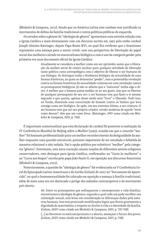 135
8. A TENTATIVA DE MATERIALIZAÇÃO DA “IDEOLOGIA DE GÊNERO” NA PESSOA DE JUDITH BUTLER:
ESTRATÉGIAS DISCURSIVAS PARA MANUTENÇÃO DA ORDEM SOCIAL
(Miskolci  Campana, 2017). Sendo que na América Latina este combate tem justificado os
movimentos de defesa da família tradicional e contra políticas públicas de esquerda.
Os estudos sobre a gênese da “ideologia de gênero” apresentam uma estreita relação com
a Igreja Católica e mais diretamente com um discurso escrito em 1997 pelo então cardeal
Joseph Aloisies Ratzinger, depois Papa Bento XVI, no qual fica evidente que o feminismo
representa uma ameaça para a moral cristã, com sua perspectiva de libertação do papel
social das mulheres calcado no essencialismo biológico e com o uso da categoria gender pela
primeira vez num documento oficial da Igreja Católica:
Atualmente se considera a mulher como um ser oprimido; assim que a libera-
ção da mulher serve de centro nuclear para qualquer atividade de liberação
tanto política como antropológica com o objetivo de liberar o ser humano de
sua biologia. Se distingue então o fenômeno biológico da sexualidade de suas
formas históricas, às quais se denomina “gender”, mas a pretendida revolução
contra as formas históricas da sexualidade culmina em uma revolução contra
os pressupostos biológicos. Já não se admite que a “natureza” tenha algo a di-
zer, é melhor que o homem possa moldar-se ao seu gosto, tem que se libertar
de qualquer pressuposto de seu ser: o ser humano tem que fazer a si mesmo
segundo o que queira, apenas desse modo será “livre” e liberado. Tudo isso,
no fundo, dissimula uma insurreição do homem contra os limites que leva
consigo como ser biológico. Se opõe, em seu extremo último, a ser criatura. O
ser humano tem que ser seu próprio criador, versão moderna de aquele “serei
como deuses”: têm que ser como Deus. (Ratzinger, 1997 como citado em Mis-
kolci  Campana, 2017, p. 726)
É importante contextualizar que esta declaração do cardeal foi posterior à realização da
IV Conferência Mundial de Beijing sobre a Mulher (1995), ocasião em que o conceito “mu-
lher” foi bastante problematizado para um melhor reconhecimento da desigualdade da mu-
lher enquanto uma questão estrutural, portanto importante de ser estudada e debatida de
maneira relacional e não isolada. Daí a opção política por substituir “mulher” pela catego-
ria “gênero”. Entretanto, esta nova conceção causou reações de diferentes setores religiosos
conservadores, com destaque para Igreja Católica, reafirmadas na “Carta às mulheres” e
na “Carta aos bispos” escrita pelo papa João Paulo II, em oposição aos discursos feministas
(Miskolci  Campana, 2017).
Posteriormente, a questão da “ideologia de gênero” foi evidenciada na V Conferência Ge-
ral do Episcopado Latino-Americano e do Caribe (Celam) de 2007 no “Documento de Apare-
cida”, no qual a homossexualidade foi colocada em oposição e ameaça à família tradicional,
além de mais uma vez ser destacado o perigo dos métodos contraceptivos e do movimento
pró-aborto:
40. Entre os pressupostos que enfraquecem e menosprezam a vida familiar,
encontramos a ideologia de gênero, segundo a qual cada um pode escolher sua
orientação sexual, sem levar em consideração as diferenças dadas pela natu-
reza humana. Isso tem provocado modificações legais que ferem gravemente a
dignidade do matrimônio, o respeito ao direito à vida e a identidade da família.
(Celam, 2007 como citado em Miskolci  Campana, 2017, p. 727-728)
[...] ao favorecer os anticoncepcionais e o aborto, ameaçam o futuro dos povos.
(Celam, 2007 como citado em Miskolci  Campana, 2017, p. 728)
 