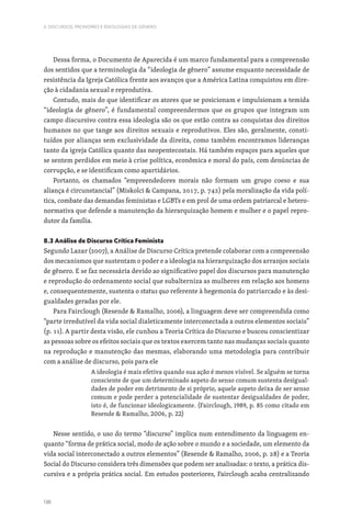136
II. DISCURSOS, PRONOMES E IDEOLOGIAS DE GÉNERO
Dessa forma, o Documento de Aparecida é um marco fundamental para a compreensão
dos sentidos que a terminologia da “ideologia de gênero” assume enquanto necessidade de
resistência da Igreja Católica frente aos avanços que a América Latina conquistou em dire-
ção à cidadania sexual e reprodutiva.
Contudo, mais do que identificar os atores que se posicionam e impulsionam a temida
“ideologia de gênero”, é fundamental compreendermos que os grupos que integram um
campo discursivo contra essa ideologia são os que estão contra as conquistas dos direitos
humanos no que tange aos direitos sexuais e reprodutivos. Eles são, geralmente, consti-
tuídos por alianças sem exclusividade da direita, como também encontramos lideranças
tanto da igreja Católica quanto das neopentecostais. Há também espaços para aqueles que
se sentem perdidos em meio à crise política, econômica e moral do país, com denúncias de
corrupção, e se identificam como apartidários.
Portanto, os chamados “empreendedores morais não formam um grupo coeso e sua
aliança é circunstancial” (Miskolci  Campana, 2017, p. 742) pela moralização da vida polí-
tica, combate das demandas feministas e LGBTs e em prol de uma ordem patriarcal e hetero-
normativa que defende a manutenção da hierarquização homem e mulher e o papel repro-
dutor da família.
8.3 Análise de Discurso Crítica Feminista
Segundo Lazar (2007), a Análise de Discurso Crítica pretende colaborar com a compreensão
dos mecanismos que sustentam o poder e a ideologia na hierarquização dos arranjos sociais
de gênero. E se faz necessária devido ao significativo papel dos discursos para manutenção
e reprodução do ordenamento social que subalterniza as mulheres em relação aos homens
e, consequentemente, sustenta o status quo referente à hegemonia do patriarcado e às desi-
gualdades geradas por ele.
Para Fairclough (Resende  Ramalho, 2006), a linguagem deve ser compreendida como
“parte irredutível da vida social dialeticamente interconectada a outros elementos sociais”
(p. 11). A partir desta visão, ele cunhou a Teoria Crítica do Discurso e buscou conscientizar
as pessoas sobre os efeitos sociais que os textos exercem tanto nas mudanças sociais quanto
na reprodução e manutenção das mesmas, elaborando uma metodologia para contribuir
com a análise de discurso, pois para ele
A ideologia é mais efetiva quando sua ação é menos visível. Se alguém se torna
consciente de que um determinado aspeto do senso comum sustenta desigual-
dades de poder em detrimento de si próprio, aquele aspeto deixa de ser senso
comum e pode perder a potencialidade de sustentar desigualdades de poder,
isto é, de funcionar ideologicamente. (Fairclough, 1989, p. 85 como citado em
Resende  Ramalho, 2006, p. 22)
Nesse sentido, o uso do termo “discurso” implica num entendimento da linguagem en-
quanto “forma de prática social, modo de ação sobre o mundo e a sociedade, um elemento da
vida social interconectado a outros elementos” (Resende  Ramalho, 2006, p. 28) e a Teoria
Social do Discurso considera três dimensões que podem ser analisadas: o texto, a prática dis-
cursiva e a própria prática social. Em estudos posteriores, Fairclough acaba centralizando
 
