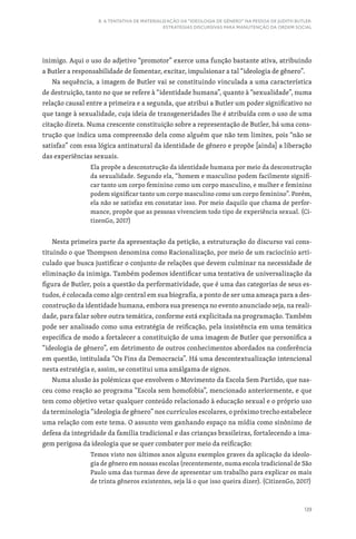 139
8. A TENTATIVA DE MATERIALIZAÇÃO DA “IDEOLOGIA DE GÊNERO” NA PESSOA DE JUDITH BUTLER:
ESTRATÉGIAS DISCURSIVAS PARA MANUTENÇÃO DA ORDEM SOCIAL
inimigo. Aqui o uso do adjetivo “promotor” exerce uma função bastante ativa, atribuindo
a Butler a responsabilidade de fomentar, excitar, impulsionar a tal “ideologia de gênero”.
Na sequência, a imagem de Butler vai se constituindo vinculada a uma característica
de destruição, tanto no que se refere à “identidade humana”, quanto à “sexualidade”, numa
relação causal entre a primeira e a segunda, que atribui a Butler um poder significativo no
que tange à sexualidade, cuja ideia de transgeneridades lhe é atribuída com o uso de uma
citação direta. Numa crescente constituição sobre a representação de Butler, há uma cons-
trução que indica uma compreensão dela como alguém que não tem limites, pois “não se
satisfaz” com essa lógica antinatural da identidade de gênero e propõe [ainda] a liberação
das experiências sexuais.
Ela propõe a desconstrução da identidade humana por meio da desconstrução
da sexualidade. Segundo ela, “homem e masculino podem facilmente signifi-
car tanto um corpo feminino como um corpo masculino, e mulher e feminino
podem significar tanto um corpo masculino como um corpo feminino”. Porém,
ela não se satisfaz em constatar isso. Por meio daquilo que chama de perfor-
mance, propõe que as pessoas vivenciem todo tipo de experiência sexual. (Ci-
tizenGo, 2017)
Nesta primeira parte da apresentação da petição, a estruturação do discurso vai cons-
tituindo o que Thompson denomina como Racionalização, por meio de um raciocínio arti-
culado que busca justificar o conjunto de relações que devem culminar na necessidade de
eliminação da inimiga. Também podemos identificar uma tentativa de universalização da
figura de Butler, pois a questão da performatividade, que é uma das categorias de seus es-
tudos, é colocada como algo central em sua biografia, a ponto de ser uma ameaça para a des-
construção da identidade humana, embora sua presença no evento anunciado seja, na reali-
dade, para falar sobre outra temática, conforme está explicitada na programação. Também
pode ser analisado como uma estratégia de reificação, pela insistência em uma temática
específica de modo a fortalecer a constituição de uma imagem de Butler que personifica a
“ideologia de gênero”, em detrimento de outros conhecimentos abordados na conferência
em questão, intitulada “Os Fins da Democracia”. Há uma descontextualização intencional
nesta estratégia e, assim, se constitui uma amálgama de signos.
Numa alusão às polémicas que envolvem o Movimento da Escola Sem Partido, que nas-
ceu como reação ao programa “Escola sem homofobia”, mencionado anteriormente, e que
tem como objetivo vetar qualquer conteúdo relacionado à educação sexual e o próprio uso
da terminologia “ideologia de gênero” nos currículos escolares, o próximo trecho estabelece
uma relação com este tema. O assunto vem ganhando espaço na mídia como sinônimo de
defesa da integridade da família tradicional e das crianças brasileiras, fortalecendo a ima-
gem perigosa da ideologia que se quer combater por meio da reificação:
Temos visto nos últimos anos alguns exemplos graves da aplicação da ideolo-
gia de gênero em nossas escolas (recentemente, numa escola tradicional de São
Paulo uma das turmas deve de apresentar um trabalho para explicar os mais
de trinta gêneros existentes, seja lá o que isso queira dizer). (CitizenGo, 2017)
 