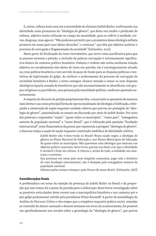 140
II. DISCURSOS, PRONOMES E IDEOLOGIAS DE GÉNERO
E, assim, reforça mais uma vez a necessidade de eliminar Judith Butler, reafirmando sua
identidade como promotora da “ideologia de gênero”, que desta vez recebe o predicado de
nefasta, adjetivo muito utilizado no campo da moralidade, para se referir à maldade, tre-
vas, desgraça, mau agouro: “Não podemos permitir que a promotora dessa ideologia nefasta
promova em nosso país suas ideias absurdas”, e continua “ que têm por objetivo acelerar o
processo de corrupção e fragmentação da sociedade” (CitizenGo, 2017).
Nesta parte de finalização do texto introdutório, que serve como justificativa para que
as pessoas assinem a petição, a inclusão da palavra corrupção é extremamente significa-
tiva dentro do contexto político brasileiro. Embora o verbete não tenha nenhuma relação
objetiva no encadeamento das ideias do texto em questão, ele é estrategicamente situado
na crise política brasileira e tem servido de pano de fundo para as disputas políticas e ten-
tativas de legitimação do golpe. Ao atribuir o aceleramento do processo de corrupção da
sociedade brasileira à Butler, o texto consegue chamar atenção e somar as suas disputas
ideológicas àquela camada de brasileiros que não necessariamente se identificam com gru-
pos religiosos ou partidários, mas prezam pela moralidade política, conforme apontado an-
teriormente.
A respeito do discurso da petição propriamente dita, o enunciado se apresenta de maneira
mais direta e usa como principal forma de operacionalização da ideologia a Unificação, refor-
çando a construção de nação enquanto unidade coletiva que precisa ser protegida da “ideo-
logia de gênero”, materializada no evento em discussão por meio de Judith Butler. Por meio
das palavras e expressões “nação”, “quase todos os municípios”, “nosso país”, “esmagadora
maioria da população nacional” e “nosso Brasil”, que é reforçada pela oposição “fundação
internacional” como financiadora da pessoa que representa a perigosa “ideologia de gênero”,
o discurso realça a noção de nação enquanto construção simbólica de identidade coletiva.
Judith Butler não é bem-vinda no Brasil! Nossa nação negou a ideologia de
gênero no Plano Nacional de Educação e nos Planos Municipais de Educação
de quase todos os municípios. Não queremos uma ideologia que mascara um
objetivo político marxista. Seus livros querem nos fazer crer que a identidade
é variável e fruto da cultura. A ciência e, acima de tudo, a realidade nos mos-
tram o contrário.
Sua presença em nosso país num simpósio comunista, pago com o dinheiro
de uma fundação internacional, não é desejada pela esmagadora maioria da
população nacional.
Zelamos pelas nossas crianças e pelo futuro do nosso Brasil. (CitizenGo, 2017)
Considerações finais
A problemática em torno da rejeição da presença de Judith Butler no Brasil e da propor-
ção que isso tomou foi o ponto de partida para a elaboração desta breve investigação sobre
as possíveis articulações deste evento com a macropolítica brasileira e seu contexto pré e
pós-golpe parlamentar sofrido pela presidenta Dilma Rousseff. A partir da metodologia da
Análise do Discurso Crítica e das etapas que a compõem enquanto prática social, somadas
ao conteúdo do abaixo-assinado e demais semioses em torno do acontecimento, foi possível
um aprofundamento nos estudos sobre a genealogia da “ideologia de gênero”, que parece
 