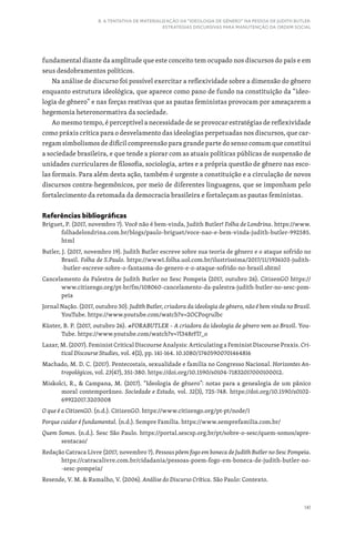 141
8. A TENTATIVA DE MATERIALIZAÇÃO DA “IDEOLOGIA DE GÊNERO” NA PESSOA DE JUDITH BUTLER:
ESTRATÉGIAS DISCURSIVAS PARA MANUTENÇÃO DA ORDEM SOCIAL
fundamental diante da amplitude que este conceito tem ocupado nos discursos do país e em
seus desdobramentos políticos.
Na análise de discurso foi possível exercitar a reflexividade sobre a dimensão do gênero
enquanto estrutura ideológica, que aparece como pano de fundo na constituição da “ideo-
logia de gênero” e nas forças reativas que as pautas feministas provocam por ameaçarem a
hegemonia heteronormativa da sociedade.
Ao mesmo tempo, é perceptível a necessidade de se provocar estratégias de reflexividade
como práxis crítica para o desvelamento das ideologias perpetuadas nos discursos, que car-
regam simbolismos de difícil compreensão para grande parte do senso comum que constitui
a sociedade brasileira, e que tende a piorar com as atuais políticas públicas de suspensão de
unidades curriculares de filosofia, sociologia, artes e a própria questão de gênero nas esco-
las formais. Para além desta ação, também é urgente a constituição e a circulação de novos
discursos contra-hegemônicos, por meio de diferentes linguagens, que se imponham pelo
fortalecimento da retomada da democracia brasileira e fortaleçam as pautas feministas.
Referências bibliográficas
Briguet, P. (2017, novembro 7). Você não é bem-vinda, Judith Butler! Folha de Londrina. https://www.
folhadelondrina.com.br/blogs/paulo-briguet/voce-nao-e-bem-vinda-judith-butler-992585.
html
Butler, J. (2017, novembro 19). Judith Butler escreve sobre sua teoria de gênero e o ataque sofrido no
Brasil. Folha de S.Paulo. https://www1.folha.uol.com.br/ilustrissima/2017/11/1936103-judith-
-butler-escreve-sobre-o-fantasma-do-genero-e-o-ataque-sofrido-no-brasil.shtml
Cancelamento da Palestra de Judith Butler no Sesc Pompeia (2017, outubro 26). CitizenGO https://
www.citizengo.org/pt-br/fm/108060-cancelamento-da-palestra-judith-butler-no-sesc-pom-
peia
Jornal Nação. (2017, outubro 30). Judith Butler, criadora da ideologia de gênero, não é bem vinda no Brasil.
YouTube. https://www.youtube.com/watch?v=2OCPoqrulbc
Küster, B. P. (2017, outubro 26). #FORABUTLER​– A criadora da ideologia de gênero vem ao Brasil. You-
Tube. https://www.youtube.com/watch?v=7l348rFl7_o
Lazar, M. (2007). Feminist Critical Discourse Analysis: Articulating a Feminist Discourse Praxis. Cri-
tical Discourse Studies, vol. 4(2), pp. 141-164. 10.1080/17405900701464816
Machado, M. D. C. (2017). Pentecostais, sexualidade e família no Congresso Nacional. Horizontes An-
tropológicos, vol. 23(47), 351-380. https://doi.org/10.1590/s0104-71832017000100012.
Miskolci, R.,  Campana, M. (2017). “Ideologia de gênero”: notas para a genealogia de um pânico
moral contemporâneo. Sociedade e Estado, vol. 32(3), 725-748. https://doi.org/10.1590/s0102-
69922017.3203008
O que é a CitizenGO. (n.d.). CitizenGO. https://www.citizengo.org/pt-pt/node/1
Porque cuidar é fundamental. (n.d.). Sempre Família. https://www.semprefamilia.com.br/
Quem Somos. (n.d.). Sesc São Paulo. https://portal.sescsp.org.br/pt/sobre-o-sesc/quem-somos/apre-
sentacao/
Redação Catraca Livre (2017, novembro 7). Pessoas põem fogo em boneca de Judith Butler no Sesc Pompeia.
https://catracalivre.com.br/cidadania/pessoas-poem-fogo-em-boneca-de-judith-butler-no-
-sesc-pompeia/
Resende, V. M.  Ramalho, V. (2006). Análise do Discurso Crítica. São Paulo: Contexto.
 