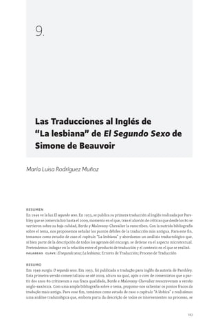 143
Las Traducciones al Inglés de
“La lesbiana” de El Segundo Sexo de
Simone de Beauvoir
9.
María Luisa Rodríguez Muñoz
Resumen
En 1949 ve la luz El segundo sexo. En 1953, se publica su primera traducción al inglés realizada por Pars-
hley que se comercializó hasta el 2009, momento en el que, tras el aluvión de críticas que desde los 80 se
vertieron sobre su baja calidad, Borde y Malovany-Chevalier la reescriben. Con la nutrida bibliografía
sobre el tema, nos proponemos señalar los puntos débiles de la traducción más antigua. Para este fin,
tomamos como estudio de caso el capítulo “La lesbiana” y abordamos un análisis traductológico que,
si bien parte de la descripción de todos los agentes del encargo, se detiene en el aspecto microtextual.
Pretendemos indagar en la relación entre el producto de traducción y el contexto en el que se realizó.
Palabras clave: El segundo sexo; La lesbiana; Errores de Traducción; Proceso de Traducción
Resumo
Em 1949 surgiu O segundo sexo. Em 1953, foi publicada a tradução para inglês da autoria de Parshley.
Esta primeira versão comercializou-se até 2009, altura na qual, após o coro de comentários que a par-
tir dos anos 80 criticavam a sua fraca qualidade, Borde e Malovany-Chevalier reescreveram a versão
anglo-saxónica. Com uma ampla bibliografia sobre o tema, propomo-nos salientar os pontos fracos da
tradução mais antiga. Para esse fim, tomámos como estudo de caso o capítulo “A lésbica” e realizámos
uma análise tradutológica que, embora parta da descrição de todos os intervenientes no processo, se
 
