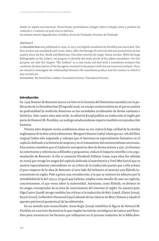 144
II. DISCURSOS, PRONOMES E IDEOLOGIAS DE GÉNERO
detém no aspeto microtextual. Desta forma, pretendemos indagar sobre a relação entre o produto da
tradução e o contexto no qual esta se realizou.
Palavras-chave: Segundo Sexo; A Lésbica; Erros de Tradução; Processo de Tradução
Abstract
Le Deuxième Sexe was published in 1949. In 1953, its English translation by Parshley was launched. This
first version was marketed until 2009, when, after the barrage of criticism that was poured into its low
quality since the 80s, Borde and Malovany-Chevalier rewrite the Anglo-Saxon version. With the large
bibliography on the subject, we propose to identify the weak points of the oldest translation. For this
purpose, we take the chapter “The Lesbian” as a case study and deal with a translation analysis that
combines the description of the the agents involved in the project with the microtextual analysis. Thus,
we intend to investigate the relationship between the translation product and the context in which it
was carried out.
Keywords: The Second Sex; Lesbian; Translation Errors; Translation Process.
Introducción
En 1949 Simone de Beauvoir marca un hito en la historia del feminismo mundial con la pu-
blicación de Le Deuxième Sexe (El segundo sexo), un ensayo existencialista en el que se analiza
en profundidad la condición femenina en las sociedades occidentales de forma coetánea e
histórica. Solo cuatro años más tarde, la editorial Knopf publica su traducción al inglés por
parte de Howard M. Parshley, un zoólogo estadounidense experto también en reproducción
humana.
Treinta años después varias académicas alzan su voz contra la baja calidad de la versión
anglosajona de la obra icónica feminista. Margaret Simons (1983) relata que un 10% del libro
original había sido amputado y subraya que el tijeretazo es especialmente llamativo en el
capítulo dedicado a la historia de mujeres y en el tratamiento del existencialismo sartreano.
Esta autora considera que el traductor manipula la obra de forma sexista y que, al eliminar
los intertextos y referencias a filósofos y psiquiatras, reduce el impacto científico y la argu-
mentación de Beauvoir. A ella se sumaron Elizabeth Fallaize (1999, cuya obra fue editada
en 2002) que recoge los sesgos del capítulo dedicado al matrimonio y Toril Moi (2002) que se
mostró especialmente contundente en su crítica de la traducción puesto que a ella achaca
el poco impacto de la obra de Beauvoir al otro lado del Atlántico al mostrar una filósofa in-
consistente en inglés. Pide a gritos una retraducción, a la que se resisten los editores por la
rentabilidad de la del 1953 y, al igual que Fallaize, emplea como estudio de caso un capítulo,
concretamente, el que versa sobre la maternidad. Asimismo, como filósofa, se detiene en
los sesgos conceptuales de su área de conocimiento del trasvase al inglés. En nuestro país,
Olga Castro (2008) recoge también las críticas a la traducción de Bair (1990), Glazer (2004),
Kusch (2000), Lotbinière-Harwood (1991) además de las clásicas de Moi y Simons y añade el
aparato patriarcal paratextual de las editoriales.
En un sentido más reconciliador, Anna Bogic (2009) rehabilita la figura de Howard M.
Parshley en una tesis doctoral en la que emplea las teorías sociológicas de Latour and Bour-
dieu para reconstruir los factores que influyeron en el proceso traductor de la biblia femi-
 