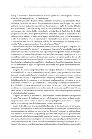 145
9. LAS TRADUCCIONES AL INGLÉS DE “LA LESBIANA” DE EL SEGUNDO SEXO DE SIMONE DE BEAUVOIR
nista y la importancia de la intervención de otros agentes más allá del propio traductor,
véase, los editores americanos y la propia autora.
Finalmente, las voces de unas y otras académicas son escuchadas tras décadas de es-
tudios que analizaban los errores de traducción de El segundo sexo al inglés y en 2009 se
publica la segunda traducción acometida por dos profesoras de inglés del Institut d’Études
Politiques de París, Constance Borde y Sheila Malovany-Chevalier. No obstante, estas tam-
poco escapan a las críticas de Moi (2010), Rodier y Parker (2012), Daigle (2013) y Grosholz
(2017). Las dos últimas investigadoras reconocen los aciertos también de la reescritura. Sin
embargo, Rodier y Parker se hacen eco de la agria reseña de Moi quien, en concreto, censura
la falta de precisión en el uso de términos clave relacionados con el género y la sexualidad,
la inconsistencia en el uso de los tiempos verbales, las incorrecciones sintácticas y de pun-
tuación. Tacha la segunda versión de “literalista” y poco “fiable”.
Habida cuenta de que las expertas han tildado la traducción primigenia al inglés de “in-
completa”, “manipulada” o “errónea” y la segunda de “literalista” y “poco fluida”, siguiendo
a Chesterman (2012), nos planteamos en el siguiente estudio aplicar el modelo de nexo para
contextualizar el proceso de traducción, mostrando las relaciones y los agentes que lo han
marcado en ambos casos, el modelo causal, para analizar las razones que han llevado a la
producción de dos traducciones diferentes y las consecuencias de las mismas, evaluadas en
función de las reseñas y críticas académicas y, finalmente, el modelo comparativo, al cotejar
las dos traducciones al inglés del capítulo de “La lesbiana” para que el análisis sea descrip-
tivo e intensivo.
Respecto del primer y segundo modelo metodológico, dedicamos la primera parte del
estudio a identificar restricciones de la literatura (Lefevere, 1992) que han afectado a la se-
lección, traducción y edición del producto final, a saber, el mecenazgo, las normas poéticas,
el universo del discurso, la lengua en que se ha originado y la obra original. Desde la Escuela
de la Manipulación, la traducción se percibe como una herramienta a través de la que se
ejerce poder y una actividad que está sometido a un intenso y delicado equilibrio de fuerzas.
Más allá de las críticas académicas sobre la primera y la segunda traducción, nos interesa
identificar qué factores condicionaron la elaboración de las mismas y qué “normas” (Toury,
1980) operan en los mandatos editoriales, las decisiones traductológicas y la recepción del
producto final de la traducción.
Respecto del tercero, el microtextual, analizamos los factores intratextuales siguiendo
la visión funcionalista de Nord (1991, pp. 87-154), desde dos dimensiones la léxico-semán-
tica y sintáctica, a fin de evaluar el trasvase del lenguaje de género, la exactitud y la integri-
dad del pensamiento y el estilo de Beauvoir en ambas traducciones.
Según Godayol (2017, p. 5), la aportación fundamental de El segundo sexo es la teoría cons-
truccionista del sujeto fruto de unas condiciones materiales e históricas. A diferencia de los
posicionamientos esencialista que apoyan un “ser femenino” anterior a la sociedad, la au-
tora rechaza la existencia de cualquier rasgo específico de la mujer. De ahí que seleccione-
mos el capítulo sobre la homosexualidad femenina para analizar el tratamiento de un tema
tabú que atenta contra los roles de género preestablecidos y la configuración familiar tradi-
cional de mediados del XX. Si bien Beauvoir no emplea la terminología sociológica “sexo” y
“género” tal y como la entendemos en la actualidad, sus ideas sientan las bases conceptuales
 