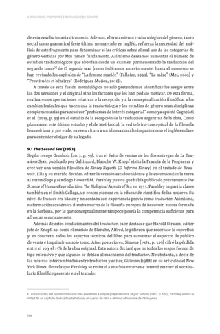146
II. DISCURSOS, PRONOMES E IDEOLOGIAS DE GÉNERO
de esta revolucionaria dicotomía. Además, el tratamiento traductológico del género, tanto
social como gramatical (este último no marcado en inglés), refuerza la necesidad del aná-
lisis de este fragmento para determinar si las críticas sobre el mal uso de las categorías de
género vertidas por Moi tienen fundamento. Asimismo deseamos aumentar el número de
estudios traductológicos que abordan desde un examen pormenorizado la traducción del
segundo tomo[1]
de El segundo sexo (como indicamos anteriormente, hasta el momento se
han revisado los capítulos de “La femme mariée” (Fallaize, 1999), “La mère” (Moi, 2002) y
“Prostituées et hétaïres” (Rodríguez Muñoz, 2016)).
A través de esta fusión metodológica no solo pretendemos identificar los sesgos entre
las dos versiones y el original sino los factores que los han podido motivar. De esta forma,
realizaremos aportaciones relativas a la recepción y a la conceptualización filosófica, a los
cambios lexicales que hacen que la traductología y los estudios de género sean disciplinas
complementarias para resolver “problemas de interés categorial” como ya apuntó Cagnolati
et al. (2019, p. 33) en el estudio de la recepción de la traducción argentina de la obra, Como
plantearon este último estudio y el de Moi (2002), la red teórico-conceptual de la filosofía
beauvoiriana y, por ende, su reescritura a un idioma con alto impacto como el inglés es clave
para entender el rigor de su legado.
9.1 The Second Sex (1953)
Según recoge Grosholz (2017, p. 59), tras el éxito de ventas de los dos entregas de Le Deu-
xième Sexe, publicado por Gallimard, Blanche W. Knopf visita la Francia de la Posguerra y
cree ver una versión filosófica de Kinsey Reports (El Informe Kinsey) en el tratado de Beau-
voir. Ella y su marido deciden editar la versión estadounidense y le encomiendan la tarea
al entomólogo y sexólogo Howard M. Parshley puesto que había publicado previamente The
Science of Human Reproduction: The Biological Aspects of Sex en 1933. Parshley impartía clases
también en el Smith College, un centro pionero en la educación científica de las mujeres. Su
nivel de francés era básico y no contaba con experiencia previa como traductor. Asimismo,
su formación académica distaba mucho de la filosofía europea de Beauvoir, autora formada
en la Sorbona, por lo que conceptualmente tampoco poseía la competencia suficiente para
afrontar semejante reto.
Además de estos condicionantes del traductor, cabe destacar que Harold Strauss, editor
jefe de Knopf, así como el marido de Blanche, Alfred, le pidieron que recortase lo superfluo
y, en concreto, todos los aspectos técnicos del libro para aumentar el espectro de público
de venta e imprimir un solo tomo. Años posteriores, Simons (1983, p. 559) cifró la pérdida
entre el 10 y el 15% de la obra original. Esta autora declaró que no todos los sesgos fueron de
tipo extensivo y que algunos se debían al machismo del traductor. No obstante, a decir de
las misivas intercambiadas entre traductor y editor, Gillman (1988) en su artículo del New
York Times, desvela que Parshley se resistió a muchos recortes e intentó retener el vocabu-
lario filosófico presente en el tratado:
1. Los recortes del primer tomo son más evidentes a simple golpe de vista: según Simons (1983, p. 560), Parshley omitió la
mitad de un capítulo dedicado a la historia, un cuarto de otro e eliminó el nombre de 78 mujeres.
 