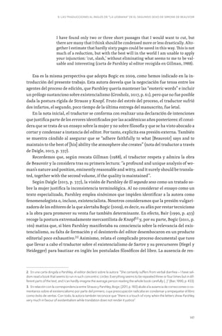 147
9. LAS TRADUCCIONES AL INGLÉS DE “LA LESBIANA” DE EL SEGUNDO SEXO DE SIMONE DE BEAUVOIR
I have found only two or three short passages that I would want to cut, but
there are many that I think should be condensed more or less drastically. Alto-
gether I estimate that hardly sixty pages could be saved in this way. This is not
much of a reduction, but with the best will in the world I am unable to apply
your injunction: ‘cut, slash,’ without eliminating what seems to me to be val-
uable and interesting (carta de Parshley al editor recogida en Gillman, 1988).
Esa es la misma perspectiva que adopta Bogic en 2009, como hemos indicado en la in-
troducción del presente trabajo. Esta autora desvela que la negociación fue tensa entre los
agentes del proceso de edición, que Parshley quería mantener las “esoteric words” e incluir
un prólogo sustancioso sobre existencialismo (Grosholz, 2017, p. 61), pero que no fue posible
dada la postura rígida de Strauss y Knopf. Fruto del estrés del proceso, el traductor sufrió
dos infartos, el segundo, poco tiempo de la última entrega del manuscrito, fue letal.
En la nota inicial, el traductor se conforma con realizar una declaración de intenciones
que justifica parte de los errores identificados por las académicas años posteriores: él consi-
dera que se trata de un ensayo sobre la mujer y no sobre filosofía y que se ha visto abocado a
cortar y condensar a instancia del editor. Por tanto, explicita esa presión externa. También
se muestra cándido al asegurar que se “adhere faithfully to what [Beauvoir] says and to
maintain to the best of [his] ability the atmosphere she creates” (nota del traductor a través
de Daigle, 2013, p. 337).
Recordemos que, según rescata Gillman (1988), el traductor respeta y admira la obra
de Beauvoir y la considera tras su primera lectura: ‘’a profound and unique analysis of wo-
man’s nature and position, eminently reasonable and witty, and it surely should be transla-
ted, together with the second volume, if the quality is maintained’’.
Según Daigle (2013, p. 337), la visión de Parshley de El segundo sexo como un tratado so-
bre la mujer justifica la inconsistencia terminológica. Al no considerar el ensayo como un
texto especializado, Parshley emplea sinónimos que impiden identificar a la autora como
fenomenologista o, incluso, existencialista. Nosotros consideramos que la presión vulgari-
zadora de los editores de la que alertaba Bogic (2009), es decir, su afán por restar tecnicismo
a la obra para promover su venta fue también determinante. En efecto, Bair (1990, p. 433)
recoge la postura extremadamente mercantilista de Knopf[2]
y, por su parte, Bogic (2011, p.
160) matiza que, si bien Parshley manifestaba su consciencia sobre la relevancia del exis-
tencialismo, su falta de formación y el desinterés del editor desembocaron en un producto
editorial poco exhaustivo.[3]
Asimismo, relata el complicado proceso documental que tuvo
que llevar a cabo el traductor sobre el existencialismo de Sartre y su precursores (Hegel y
Heidegger) para bautizar en inglés los postulados filosóficos del libro. La ausencia de res-
2. En una carta dirigida a Parshley, el editor declaró sobre la autora: “She certainly suffers from verbal diarrhea – I have sel-
dom read a book that seems to run in such concentric circles. Everything seems to be repeated three or four times but in dif-
ferent parts of the text, and I can hardly imagine the average person reading the whole book carefully (...)” (Bair, 1990, p. 433).
3. En relación con la correspondencia entre Strauss y Parshley, Bogic (2011, p. 160) alude a la ausencia de correcciones o co-
mentarios sobre el existencialismo por parte del primero, cuya preocupación radicaba en condensar y empaquetar el libro
como éxito de ventas. Con todo, la autora también reconoce que “there is a touch of irony when the letters show Parshley
very much in favour of existentialism while translation does not render it justice”.
 