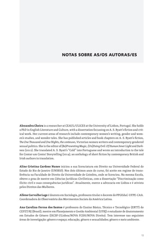 13
NOTAS SOBRE AS/OS AUTORAS/ES
Alexandra Cheira is a researcher at CEAUL/ULICES at the University of Lisbon, Portugal. She holds
a PhD in English Literature and Culture, with a dissertation focussing on A. S. Byatt’s fiction and crit-
ical work. Her current areas of research include contemporary women’s writing, gender and wom-
en’s studies, and wonder tales. She has published articles and book chapters on A. S. Byatt’s fiction,
The One Thousand and One Nights, the conteuses, Victorian women writers and contemporary gendered
sexual politics. She is the editor of (Re)Presenting Magic, (Un)Doing Evil: Of Human Inner Light and Dark-
ness (2012). She translated A. S. Byatt’s “Cold” into Portuguese and wrote an introduction to the tale
for Contar um Conto/ Storytelling (2014), an anthology of short fiction by contemporary British and
Irish authors in translation.
Aline Cristina Cardoso Nunes iniciou a sua licenciatura em Direito na Universidade Federal do
Estado do Rio de Janeiro (UNIRIO). Nos dois últimos anos do curso, foi aceite em regime de trans-
ferência na Faculdade de Direito da Universidade de Coimbra, onde se licenciou. Na mesma Escola,
obteve o grau de mestre em Ciências Jurídicas-Civilísticas, com a dissertação “Discriminação como
ilícito civil e suas consequências jurídicas”. Atualmente, exerce a advocacia em Lisboa e é ativista
pelos Direitos das Mulheres.
Allene Carvalho Lage é doutora em Sociologia, professora titular e docente do PPGEduC-UFPE-CAA.
Coordenadora do Observatório dos Movimentos Sociais da América Latina.
Ana Carolina Ferraz dos Santos é professora do Ensino Básico, Técnico e Tecnológico (EBTT) do
CEFET/RJ (Brasil), mestre em Planejamento e Gestão Ambiental (UFRJ) e estudante de doutoramento
em Estudos de Género (ISCSP-ULisboa/NOVA FCSH/NOVA Direito). Tem interesse nas seguintes
áreas de investigação: género e espaço; educação, género e sexualidades; género e meio ambiente.
 