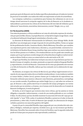 148
II. DISCURSOS, PRONOMES E IDEOLOGIAS DE GÉNERO
puesta por parte de Beauvoir ante las dudas específicas planteadas por el traductor terminó
de provocar lo inevitable: una traducción infiel con importantes secuelas de acientifismo.
Las cortapisas cualitativas y cuantitativas para fusionar dos volúmenes en uno en un
tiempo récord marcaron la recepción negativa de la obra de Beauvoir en la Academia es-
tadounidense y provocaron las críticas de las feministas del otro lado del Atlántico que lo
tildaron de “masculinista, esencialista, heterosexista y racista” (Daigle, 2013, p. 337).
9.2 The Second Sex (2009)
Tras años de presiones y críticas académicas así como de solicitudes expresas de retraduc-
ción por parte de Moi, Simons, la propia Beauvoir, su hija Sylvie (según recoge Glazer, 2004)
y la editorial Gallimard, Knopf siguió resistiéndose a llevarla a cabo.
La directora de Relaciones Internacionales de Gallimard, Anne-Solange Noble, decide
planificar una estrategia para recoger el guante de esta petición pública. Forma un equipo
de dos profesionales locales, Constance Borde y Sheila Malovany-Chevallier, que contaban
con experiencia previa como traductoras y docentes y, con posterioridad, convenció al so-
cio británico de Random House Group, Jonathan Cape, para realizar una nueva traducción.
Con las fichas puestas en el tablero, a los estadounidenses nos les quedó más remedio que
aceptar, por lo que la primera versión íntegra de Le Deuxième Sexe al inglés se realizó inicial-
mente en Reino Unido en 2009 y se comercializó un año más tarde en EE. UU.
Al igual que Parshley, las traductoras incluyen una nota en el que declaran que han tra-
ducido el ensayo al completo, sin atajos, prestando un especial cuidado al lenguaje filosófico
y, especialmente, al estilo de Beauvoir. Conscientes de los retos que planteaba este trasvase
y su falta de formación en filosofía, indican que han contando con la colaboración de espe-
cialistas.
No obstante, no escapan a las críticas de Moi (2010), que influye negativamente en la re-
cepción de esta segunda traducción en el ámbito estadounidense. A esta tendencia también
se suman Rodier y Parker (2012), quienes claman por la traducción de especialistas con
formación suficiente para mostrar a Beauvoir como feminista, psicoanalista y antropóloga
en una versión anotada. El problema que señala Daigle (2013, p. 339) sobre ese reclamo es
que, de llevarse a cabo, podría desvirtuar el contenido del ensayo primigenio con teorías
más actuales que no existían o, al menos, con el mismo nivel de desarrollo en el tratado de
Beauvoir (verbigracia, la teoría de género).
De hecho, es tal el impacto que tuvieron estas voces críticas, que las autoras se vieron
obligadas a responder, indirectamente, a través de una reseña publicada en 2011 en Books
 Ideas. En ella aclaran que han decidido mantener la anacronía del texto del 1949 que asi-
mila “gender” a “sexe” [TO], cuidar el vocabulario filosófico y preservar el color, la línea de
pensamiento y, sobre todo, el estilo de Beauvoir (por ejemplo, las alternancias de tiempos
verbales y posesivos con masculino genérico del inglés).
A pesar de que la comunidad filosófica sigue pugnando por una retraducción más com-
pleta y filológica, realizada por expertas, Grosholz (2017, pp. 62-63) reconoce que Borde y
Malovany-Chevallier han avanzado sobre el texto de Parshley y que la segunda traducción
puede ser la base para ese proyecto más especializado y ambicioso.
 