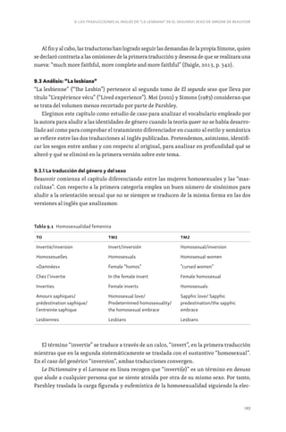 149
9. LAS TRADUCCIONES AL INGLÉS DE “LA LESBIANA” DE EL SEGUNDO SEXO DE SIMONE DE BEAUVOIR
Al fin y al cabo, las traductoras han logrado seguir las demandas de la propia Simone, quien
se declaró contraria a las omisiones de la primera traducción y deseosa de que se realizara una
nueva: “much more faithful, more complete and more faithful” (Daigle, 2013, p. 342).
9.3 Análisis: “La lesbiana”
“La lesbienne” (“The Lesbin”) pertenece al segundo tomo de El segundo sexo que lleva por
título “L‘expérience vécu” (“Lived experience”). Moi (2002) y Simons (1983) consideran que
se trata del volumen menos recortado por parte de Parshley.
Elegimos este capítulo como estudio de caso para analizar el vocabulario empleado por
la autora para aludir a las identidades de género cuando la teoría queer no se había desarro-
llado así como para comprobar el tratamiento diferenciador en cuanto al estilo y semántica
se refiere entre las dos traducciones al inglés publicadas. Pretendemos, asimismo, identifi-
car los sesgos entre ambas y con respecto al original, para analizar en profundidad qué se
alteró y qué se eliminó en la primera versión sobre este tema.
9.3.1 La traducción del género y del sexo
Beauvoir comienza el capítulo diferenciando entre las mujeres homosexuales y las “mas-
culinas”. Con respecto a la primera categoría emplea un buen número de sinónimos para
aludir a la orientación sexual que no se siempre se traducen de la misma forma en las dos
versiones al inglés que analizamos:
Tabla 9.1 Homosexualidad femenina
TO TM1 TM2
Invertie/inversion Invert/inversión Homosexual/inversion
Homosexuelles Homosexuals Homosexual women
«Damnées» Female “homos” “cursed women”
Chez l’invertie In the female invert Female homosexual
Inverties Female inverts Homosexuals
Amours saphiques/
prédestination saphique/
l’entreinte saphique
Homosexual love/
Predetermined homosexuality/
the homosexual embrace
Sapphic love/ Sapphic
predestination/the sapphic
embrace
Lesbiennes Lesbians Lesbians
El término “invertie” se traduce a través de un calco, “invert”, en la primera traducción
mientras que en la segunda sistemáticamente se traslada con el sustantivo “homosexual”.
En el caso del genérico “inversion”, ambas traducciones convergen.
Le Dictionnaire y el Larousse en línea recogen que “inverti(e)” es un término en desuso
que alude a cualquier persona que se siente atraída por otra de su mismo sexo. Por tanto,
Parshley traslada la carga figurada y eufemística de la homosexualidad siguiendo la elec-
 